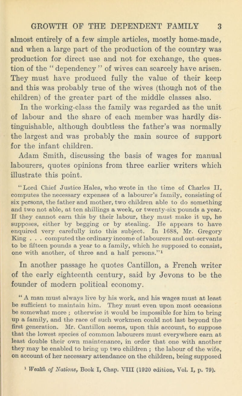 almost entirely of a few simple articles, mostly home-made, and when a large part of the production of the country was production for direct use and not for exchange, the ques- tion of the “ dependency ” of wives can scarcely have arisen. They must have produced fully the value of their keep and this was probably true of the wives (though not of the children) of the greater part of the middle classes also. In the working-class the family was regarded as the unit of labour and the share of each member was hardly dis- tinguishable, although doubtless the father’s was normally the largest and was probably the main source of support for the infant children. Adam Smith, discussing the basis of wages for manual labourers, quotes opinions from three earlier writers which illustrate this point. “ Lord Chief Justice Hales, who wrote in the time of Charles II, computes the necessary expenses of a labourer’s family, consisting of six persons, the father and mother, two children able to do something and two not able, at ten shillings a week, or twenty-six pounds a year. If they cannot earn this by their labour, they must make it up, he supposes, either by begging or by stealing. He appears to have enquired very carefully into this subject. In 1688, Mr. Gregory King . . . computed the ordinary income of labourers and out-servants to be fifteen pounds a year to a family, which he supposed to consist, one with another, of three and a half persons.”1 In another passage he quotes Cantillon, a French writer of the early eighteenth century, said by Jevons to be the founder of modern political economy. “ A man must always live by his work, and his wages must at least be sufficient to maintain him. They must even upon most occasions be somewhat more ; otherwise it would be impossible for him to bring up a family, and the race of such workmen could not last beyond the first generation. Mr. Cantillon seems, upon this account, to suppose that the lowest species of common labourers must everywhere earn at least double their own maintenance, in order that one with another they may be enabled to bring up two children ; the labour of the wife, on account of her necessary attendance on the children, being supposed 1 Wealth of Nations, Book I, Chap. VIII (1920 edition, Vol. I, p. 79).