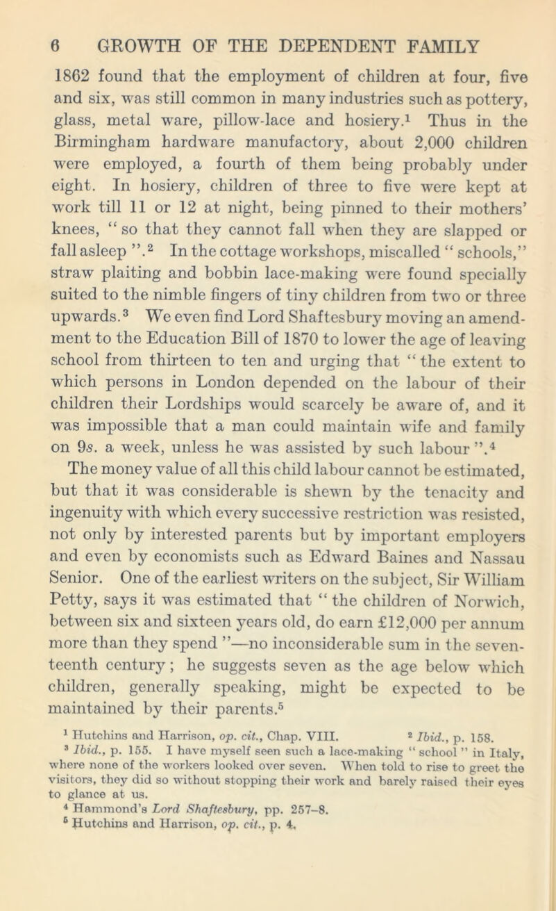 1862 found that the employment of children at four, five and six, was still common in many industries such as pottery, glass, metal ware, pillow-lace and hosiery.1 Thus in the Birmingham hardware manufactory, about 2,000 children were employed, a fourth of them being probably under eight. In hosiery, children of three to five were kept at work till 11 or 12 at night, being pinned to their mothers’ knees, “ so that they cannot fall when they are slapped or fall asleep ”.2 In the cottage workshops, miscalled “ schools,” straw plaiting and bobbin lace-making were found specially suited to the nimble fingers of tiny children from two or three upwards.3 We even find Lord Shaftesbury moving an amend- ment to the Education Bill of 1870 to lower the age of leaving school from thirteen to ten and urging that “ the extent to which persons in London depended on the labour of their children their Lordships w^ould scarcely be aware of, and it was impossible that a man could maintain wife and family on 95. a week, unless he was assisted by such labour”.4 The money value of all this child labour cannot be estimated, but that it was considerable is shewn by the tenacity and ingenuity with which every successive restriction was resisted, not only by interested parents but bj^ important employers and even by economists such as Edward Baines and Nassau Senior. One of the earliest writers on the subject, Sir William Petty, says it was estimated that “ the children of Norwich, between six and sixteen years old, do earn £12,000 per annum more than they spend ”—no inconsiderable sum in the seven- teenth century; he suggests seven as the age below which children, generally speaking, might be expected to be maintained by their parents.5 1 Hutchins and Harrison, op. cit., Chap. VIII. 2 Ibid., p. 158. 3 Ibid., p. 155. I have myself seen sucli a lace-making “ school ” in Italy, where none of the workers looked over seven. When told to rise to greet the visitors, they did so without stopping their work and barely raised their eyes to glance at us. * Hammond’s Lord Shaftesbury, pp. 257-8. 6 Hutchins and Harrison, op. cit., p. 4.