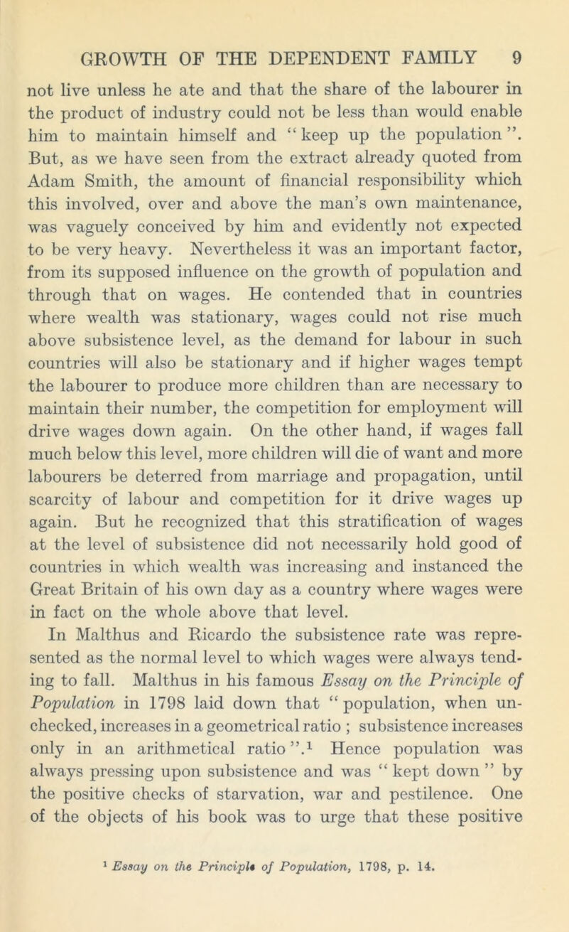 not live unless he ate and that the share of the labourer in the product of industry could not be less than would enable him to maintain himself and “ keep up the population But, as we have seen from the extract already quoted from Adam Smith, the amount of financial responsibility which this involved, over and above the man’s own maintenance, was vaguely conceived by him and evidently not expected to be very heavy. Nevertheless it was an important factor, from its supposed influence on the growth of population and through that on wages. He contended that in countries where wealth was stationary, wages could not rise much above subsistence level, as the demand for labour in such countries will also be stationary and if higher wages tempt the labourer to produce more children than are necessary to maintain their number, the competition for employment will drive wages down again. On the other hand, if wages fall much below this level, more children will die of want and more labourers be deterred from marriage and propagation, until scarcity of labour and competition for it drive wages up again. But he recognized that this stratification of wages at the level of subsistence did not necessarily hold good of countries in which wealth was increasing and instanced the Great Britain of his own day as a country where wages were in fact on the whole above that level. In Malthus and Ricardo the subsistence rate was repre- sented as the normal level to which wages were always tend- ing to fall. Malthus in his famous Essay on the Principle of Population in 1798 laid down that “ population, when un- checked, increases in a geometrical ratio ; subsistence increases only in an arithmetical ratio”.1 Hence population was always pressing upon subsistence and was “ kept down ” by the positive checks of starvation, war and pestilence. One of the objects of his book was to urge that these positive 1 Essay on the Principle of Population, 1798, p. 14.