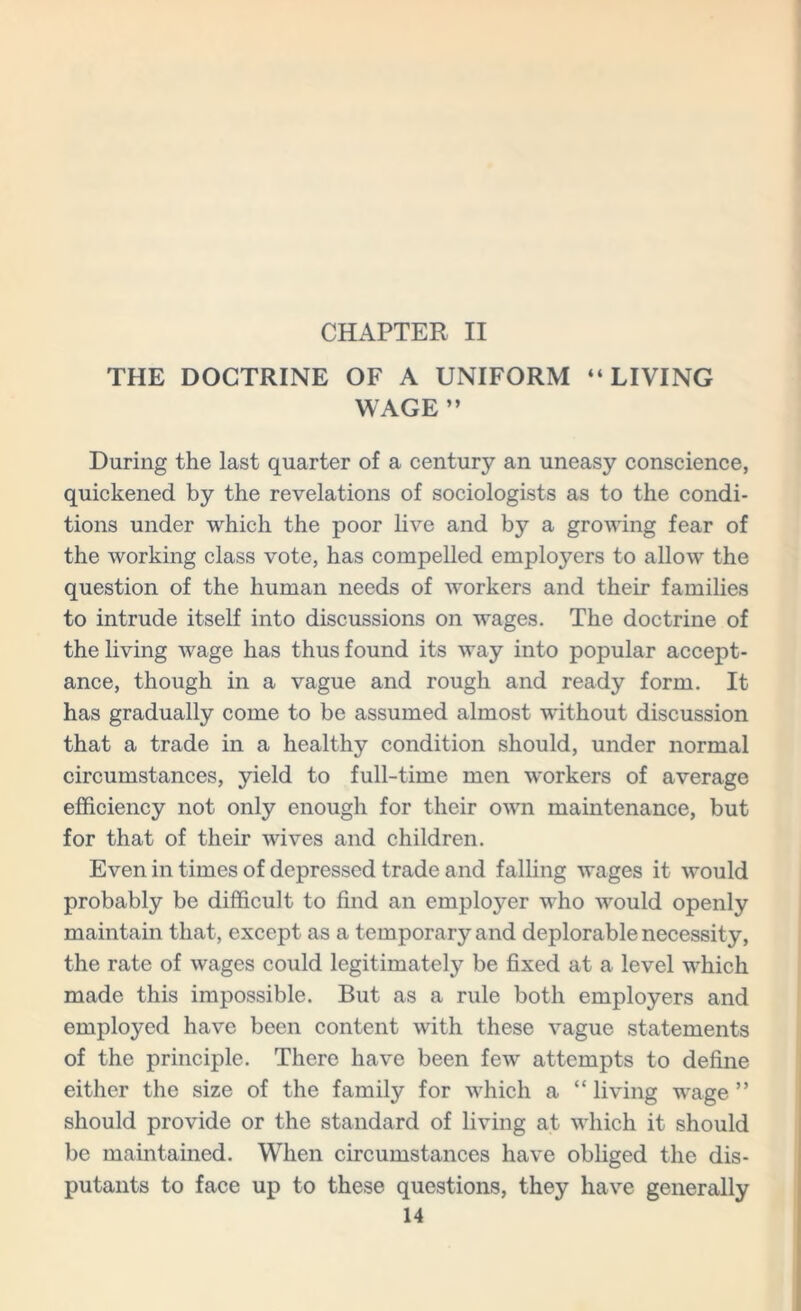 CHAPTER II THE DOCTRINE OF A UNIFORM “LIVING WAGE ’’ During the last quarter of a century an uneasy conscience, quickened by the revelations of sociologists as to the condi- tions under which the poor live and by a growing fear of the working class vote, has compelled employers to allow the question of the human needs of workers and their families to intrude itself into discussions on wages. The doctrine of the living wage has thus found its way into popular accept- ance, though in a vague and rough and ready form. It has gradually come to be assumed almost without discussion that a trade in a healthy condition should, under normal circumstances, yield to full-time men workers of average efficiency not only enough for their own maintenance, but for that of their wives and children. Even in times of depressed trade and falling wages it would probably be difficult to find an employer who would openly maintain that, except as a temporary and deplorable necessity, the rate of wages could legitimately be fixed at a level which made this impossible. But as a rule both employers and employed have been content with these vague statements of the principle. There have been few attempts to define either the size of the family for which a “living wage” should provide or the standard of living at which it should be maintained. Wlien circumstances have obliged the dis- putants to face up to these questions, they have generally