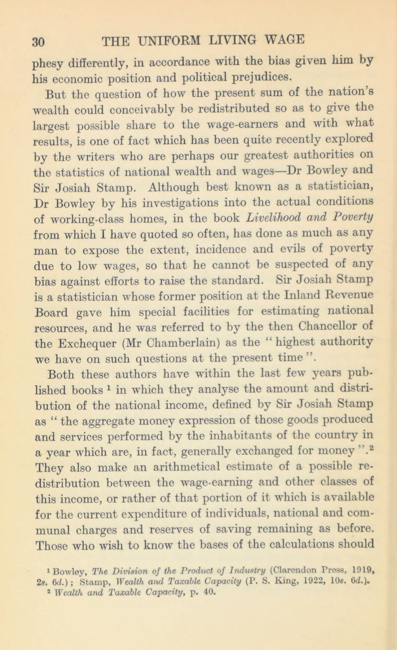 phesy differently, in accordance with the bias given him by his economic position and political prejudices. But the question of how the present sum of the nation’s wealth could conceivably be redistributed so as to give the largest possible share to the wage-earners and with what results, is one of fact which has been quite recently explored by the writers who are perhaps our greatest authorities on the statistics of national wealth and wages—Dr Bowley and Sir Josiah Stamp. Although best known as a statistician, Dr Bowley by his investigations into the actual conditions of working-class homes, in the book Livelihood and Poverty from which I have quoted so often, has done as much as any man to expose the extent, incidence and evils of poverty due to low wages, so that he cannot be suspected of any bias against efforts to raise the standard. Sir Josiah Stamp is a statistician whose former position at the Inland Revenue Board gave him special facilities for estimating national resources, and he was referred to by the then Chancellor of the Exchequer (Mr Chamberlain) as the highest authority we have on such questions at the present time ”. Both these authors have within the last few years pub- lished books 1 in which they analyse the amount and distri- bution of the national income, defined by Sir Josiah Stamp as “ the aggregate money expression of those goods produced and services performed by the inhabitants of the country in a year which are, in fact, generally exchanged for money ”.2 They also make an arithmetical estimate of a possible re- distribution between the wage-earning and other classes of this income, or rather of that portion of it which is available for the current expenditure of individuals, national and com- munal charges and reserves of saving remaining as before. Those who wish to know the bases of the calculations should 1 Bowley, The Division of the Product of Industry (Clarendon Press, 1919, 2s. 6d.); Stamp, Wealth and Taxable Capacity (P. S. King, 1922, 10s. (id.), * Wealth and Taxable Capacity, p. 40.