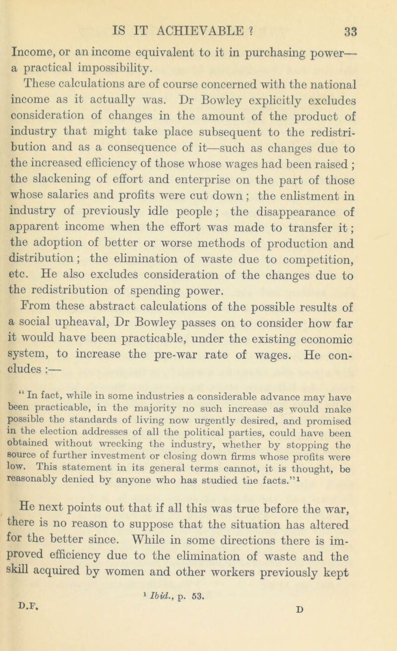 Income, or an income equivalent to it in purchasing power— a practical impossibility. These calculations are of course concerned with the national income as it actually was. Dr Bowley explicitly excludes consideration of changes in the amount of the product of industry that might take place subsequent to the redistri- bution and as a consequence of it—such as changes due to the increased efficiency of those whose wages had been raised ; the slackening of effort and enterprise on the part of those whose salaries and profits were cut down; the enlistment in industry of previously idle people ; the disappearance of apparent income when the effort was made to transfer it; the adoption of better or worse methods of production and distribution; the elimination of waste due to competition, etc. He also excludes consideration of the changes due to the redistribution of spending power. From these abstract calculations of the possible results of a social upheaval, Dr Bowley passes on to consider how far it would have been practicable, under the existing economic system, to increase the pre-war rate of wages. He con- cludes :— “ In fact, while in some industries a considerable advance may have been practicable, in the majority no such increase as wrould make possible the standards of living now urgently desired, and promised in the election addresses of all the political parties, could have been obtained without wrecking the industry, whether by stopping the source of further investment or closing down firms whose profits were low. This statement in its general terms cannot, it is thought, be reasonably denied by anyone who has studied the facts.”1 He next points out that if all this was true before the war, there is no reason to suppose that the situation has altered for the better since. While in some directions there is im- proved efficiency due to the elimination of waste and the skill acquired by women and other workers previously kept