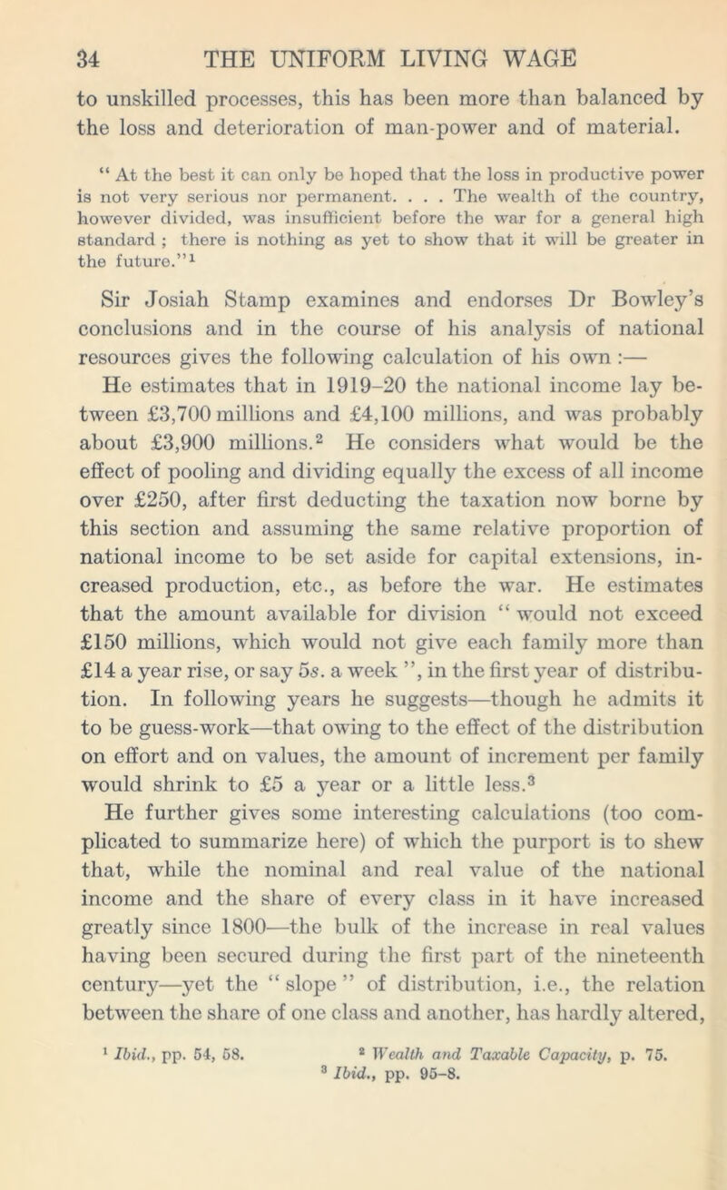 to unskilled processes, this has been more than balanced by the loss and deterioration of man power and of material. “ At the best it can only be hoped that the loss in productive power is not very serious nor permanent. . . . The wealth of the country, however divided, was insufficient before the war for a general high standard ; there is nothing as yet to show that it will be greater in the future.”1 Sir Josiah Stamp examines and endorses Dr Bowley’s conclusions and in the course of his analysis of national resources gives the following calculation of his own :— He estimates that in 1919-20 the national income lay be- tween £3,700 millions and £4,100 millions, and was probably about £3,900 millions.2 He considers what would be the effect of pooling and dividing equally the excess of all income over £250, after first deducting the taxation now borne by this section and assuming the same relative proportion of national income to be set aside for capital extensions, in- creased production, etc., as before the war. He estimates that the amount available for division “ would not exceed £150 millions, which would not give each family more than £14 a year rise, or say 5s. a week ”, in the first year of distribu- tion. In following years he suggests—though he admits it to be guess-work—that owing to the effect of the distribution on effort and on values, the amount of increment per family would shrink to £5 a year or a little less.3 He further gives some interesting calculations (too com- plicated to summarize here) of which the purport is to shew that, while the nominal and real value of the national income and the share of every class in it have increased greatly since 1800—the bulk of the increase in real values having been secured during the first part of the nineteenth century—yet the “ slope ” of distribution, i.e., the relation between the share of one class and another, has hardly altered, 3 Ibid., pp. 95-8.