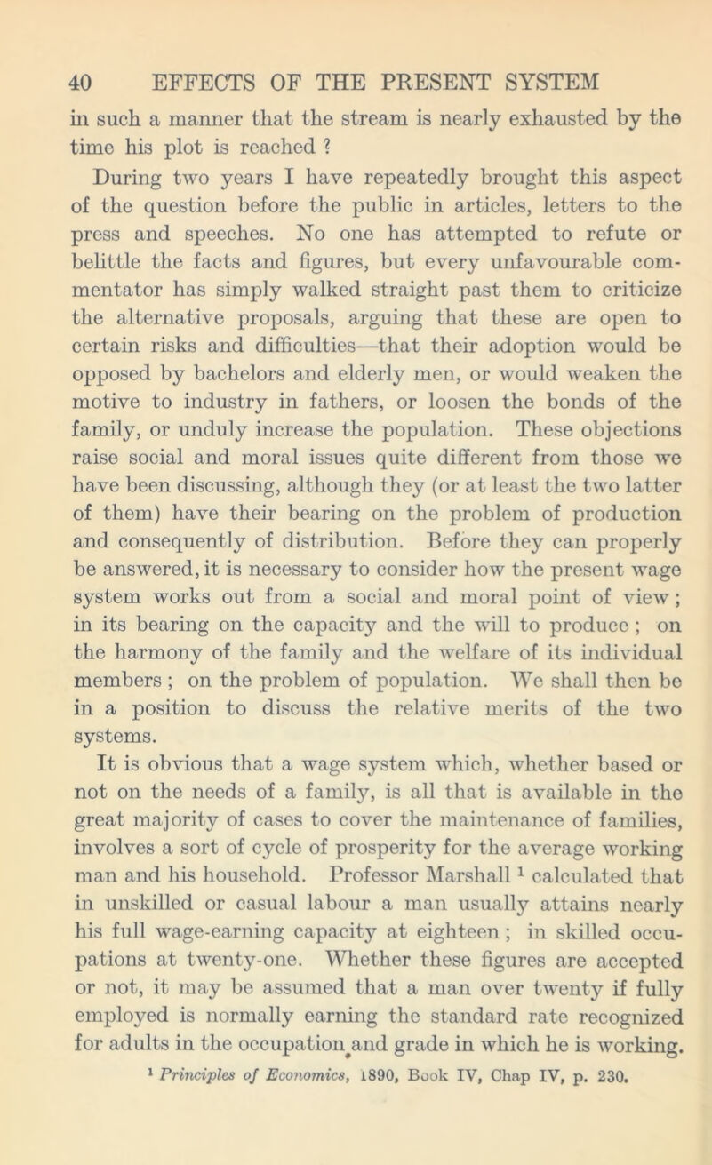 in such a manner that the stream is nearly exhausted by the time his plot is reached ? During two years I have repeatedly brought this aspect of the question before the public in articles, letters to the press and speeches. No one has attempted to refute or belittle the facts and figures, but every unfavourable com- mentator has simply walked straight past them to criticize the alternative proposals, arguing that these are open to certain risks and difficulties—that their adoption would be opposed by bachelors and elderly men, or would weaken the motive to industry in fathers, or loosen the bonds of the family, or unduly increase the population. These objections raise social and moral issues quite different from those we have been discussing, although they (or at least the two latter of them) have their bearing on the problem of production and consequently of distribution. Before they can properly be answered, it is necessary to consider how the present wage system works out from a social and moral point of view; in its bearing on the capacity and the will to produce ; on the harmony of the family and the welfare of its individual members ; on the problem of population. We shall then be in a position to discuss the relative merits of the two systems. It is obvious that a wage system which, whether based or not on the needs of a family, is all that is available in the great majority of cases to cover the maintenance of families, involves a sort of cycle of prosperity for the average working man and his household. Professor Marshall1 calculated that in unskilled or casual labour a man usually attains nearly his full wage-earning capacity at eighteen; in skilled occu- pations at twenty-one. Whether these figures are accepted or not, it may be assumed that a man over twenty if fully employed is normally earning the standard rate recognized for adults in the occupation#and grade in which he is working. 1 Principles of Economics, 1890, Book IV, Chap IV, p. 230.
