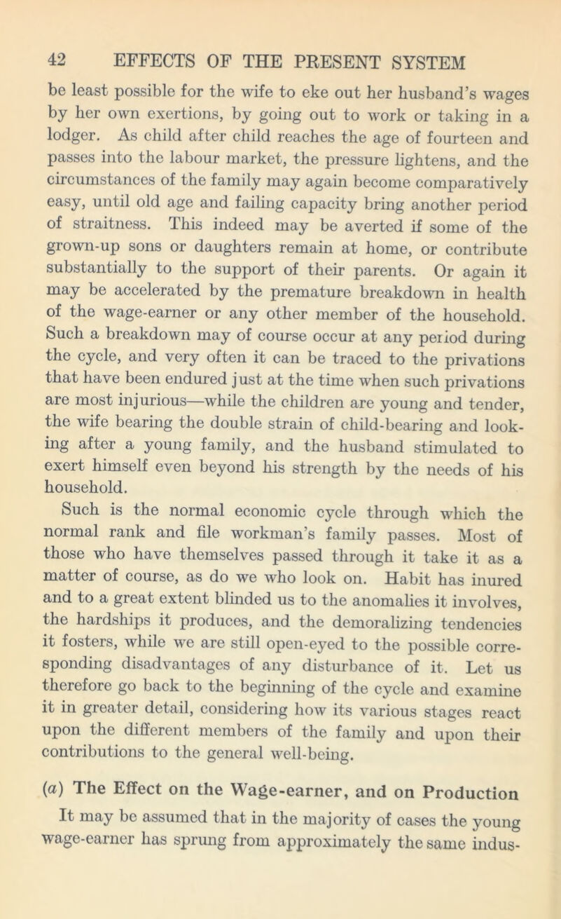 be least possible for the wife to eke out her husband’s wages by her own exertions, by going out to work or taking in a lodger. As child after child reaches the age of fourteen and passes into the labour market, the pressure lightens, and the circumstances of the family may again become comparatively easy, until old age and failing capacity bring another period of straitness. This indeed may be averted if some of the grown-up sons or daughters remain at home, or contribute substantially to the support of their parents. Or again it may be accelerated by the premature breakdown in health of the wage-earner or any other member of the household. Such a breakdown may of course occur at any period during the cycle, and very often it can be traced to the privations that have been endured just at the time when such privations are most injurious—while the children are young and tender, the wife bearing the double strain of child-bearing and look- ing after a young family, and the husband stimulated to exert himself even beyond his strength by the needs of his household. Such is the normal economic cycle through which the normal rank and file workman’s family passes. Most of those who have themselves passed through it take it as a matter of course, as do we who look on. Habit has inured and to a great extent blinded us to the anomalies it involves, the hardships it produces, and the demoralizing tendencies it fosters, while we are still open-eyed to the possible corre- sponding disadvantages of any disturbance of it. Let us therefore go back to the beginning of the cycle and examine it in greater detail, considering how its various stages react upon the different members of the family and upon their contributions to the general well-being. (a) The Effect oil the Wage-earner, and on Production It may be assumed that in the majority of cases the young wage-earner has sprung from approximately the same indus-