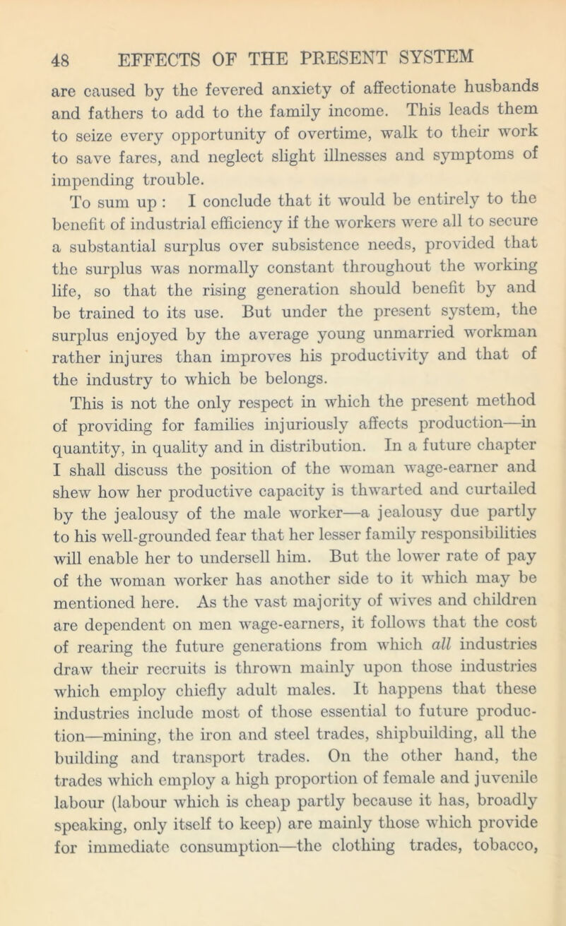 are caused by the fevered anxiety of affectionate husbands and fathers to add to the family income. This leads them to seize every opportunity of overtime, walk to their work to save fares, and neglect slight illnesses and symptoms of impending trouble. To sum up : I conclude that it would be entirely to the benefit of industrial efficiency if the workers were all to secure a substantial surplus over subsistence needs, provided that the surplus was normally constant throughout the working life, so that the rising generation should benefit by and be trained to its use. But under the present system, the surplus enjoyed by the average young unmarried workman rather injures than improves his productivity and that of the industry to which be belongs. This is not the only respect in which the present method of providing for families injuriously affects production—in quantity, in quality and in distribution. In a future chapter I shall discuss the position of the woman wage-earner and shew how her productive capacity is thwarted and curtailed by the jealousy of the male worker—a jealousy due partly to his well-grounded fear that her lesser family responsibilities will enable her to undersell him. But the lower rate of pay of the woman worker has another side to it which may be mentioned here. As the vast majority of wives and children are dependent on men wage-earners, it follows that the cost of rearing the future generations from which all industries draw their recruits is thrown mainly upon those industries which employ chiefly adult males. It happens that these industries include most of those essential to future produc- tion—mining, the iron and steel trades, shipbuilding, all the building and transport trades. On the other hand, the trades which employ a high proportion of female and juvenile labour (labour which is cheap partly because it has, broadly speaking, only itself to keep) are mainly those which provide for immediate consumption—the clothing trades, tobacco,