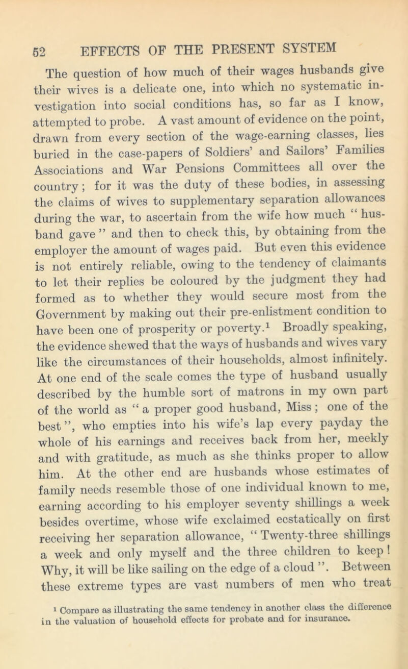 The question of how much of their wages husbands give their wives is a delicate one, into which no systematic in- vestigation into social conditions has, so far as I know, attempted to probe. A vast amount of evidence on the point, drawn from every section of the wage-earning classes, lies buried in the case-papers of Soldiers’ and Sailors’ Families Associations and War Pensions Committees all over the country', for it was the duty of these bodies, in assessing the claims of wives to supplementary separation allowances during the war, to ascertain from the wife how much “ hus- band gave ” and then to check this, by obtaining from the employer the amount of wages paid. But even this evidence is not entirely reliable, owing to the tendency of claimants to let their replies be coloured by the judgment they had formed as to whether they would secure most from the Government by making out their pre-enlistment condition to have been one of prosperity or poverty.1 Broadly speaking, the evidence shewed that the ways of husbands and wives vary like the circumstances of their households, almost infinitely. At one end of the scale comes the type of husband usually described by the humble sort of matrons in my own part of the world as “ a proper good husband, Miss ; one of the best”, who empties into his wife’s lap every payday the whole of his earnings and receives back from her, meekly and with gratitude, as much as she thinks proper to allow him. At the other end are husbands whose estimates of family needs resemble those of one individual known to me, earning according to his employer seventy shillings a week besides overtime, whose wife exclaimed ecstatically on first receiving her separation allowance, Twenty-three shillings a week and only myself and the three children to keep ! Why, it will be like sailing on the edge of a cloud ”. Between these extreme types are vast numbers of men who treat 1 Compare as illustrating the same tendency in another class the difference in the valuation of household effects for probate and for insurance.