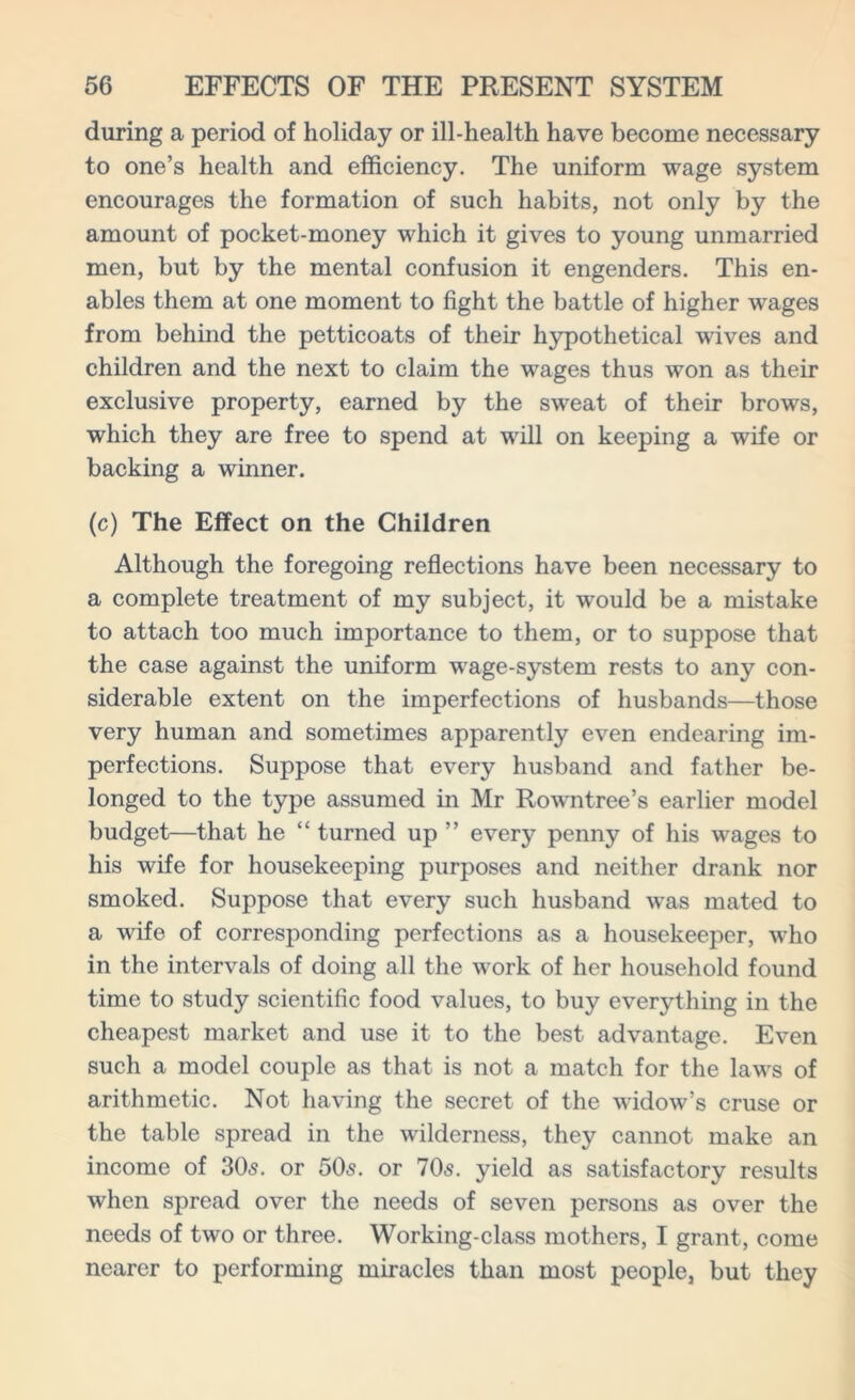 during a period of holiday or ill-health have become necessary to one’s health and efficiency. The uniform wage system encourages the formation of such habits, not only by the amount of pocket-money which it gives to young unmarried men, but by the mental confusion it engenders. This en- ables them at one moment to fight the battle of higher wages from behind the petticoats of their hypothetical wives and children and the next to claim the wages thus won as their exclusive property, earned by the sweat of their brows, which they are free to spend at will on keeping a wife or backing a winner. (c) The Effect on the Children Although the foregoing reflections have been necessary to a complete treatment of my subject, it would be a mistake to attach too much importance to them, or to suppose that the case against the uniform wage-system rests to any con- siderable extent on the imperfections of husbands—those very human and sometimes apparently even endearing im- perfections. Suppose that every husband and father be- longed to the type assumed in Mr Rowntree’s earlier model budget—that he “ turned up ” every penny of his wages to his wife for housekeeping purposes and neither drank nor smoked. Suppose that every such husband was mated to a wife of corresponding perfections as a housekeeper, who in the intervals of doing all the work of her household found time to study scientific food values, to buy everything in the cheapest market and use it to the best advantage. Even such a model couple as that is not a match for the laws of arithmetic. Not having the secret of the widow’s cruse or the table spread in the wilderness, they cannot make an income of 305. or 505. or 705. yield as satisfactory results when spread over the needs of seven persons as over the needs of two or three. Working-class mothers, I grant, come nearer to performing miracles than most people, but they