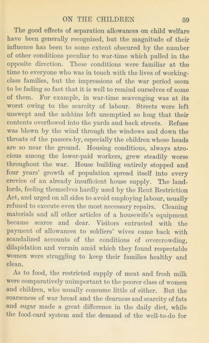 The good effects of separation allowances on child welfare have been generally recognized, but the magnitude of their influence has been to some extent obscured by the number of other conditions peculiar to war-time which pulled in the opposite direction. These conditions were familiar at the time to everyone who was in touch with the lives of working- class families, but the impressions of the war period seem to be fading so fast that it is well to remind ourselves of some of them. For example, in war-time scavenging was at its worst owing to the scarcity of labour. Streets were left unswept and the ashbins left unemptied so long that their contents overflowed into the yards and back streets. Refuse was blown by the wind through the windows and down the throats of the passers-by, especially the children whose heads are so near the ground. Housing conditions, always atro- cious among the lower-paid workers, grew steadily worse throughout the war. House building entirely stopped and four years’ growth of population spread itself into every crevice of an already insufficient house supply. The land- lords, feeling themselves hardly used by the Rent Restriction Act, and urged on all sides to avoid employing labour, usually refused to execute even the most necessary repairs. Cleaning materials and all other articles of a housewife’s equipment became scarce and dear. Visitors entrusted with the payment of allowances to soldiers’ wives came back with scandalized accounts of the conditions of overcrowding, dilapidation and vermin amid which they found respectable women were struggling to keep their families healthy and clean. As to food, the restricted supply of meat and fresh milk were comparatively unimportant to the poorer class of women and children, who usually consume little of either. But the coarseness of war bread and the dearness and scarcity of fats and sugar made a great difference in the daily diet, while the food-card system and the demand of the well-to-do for