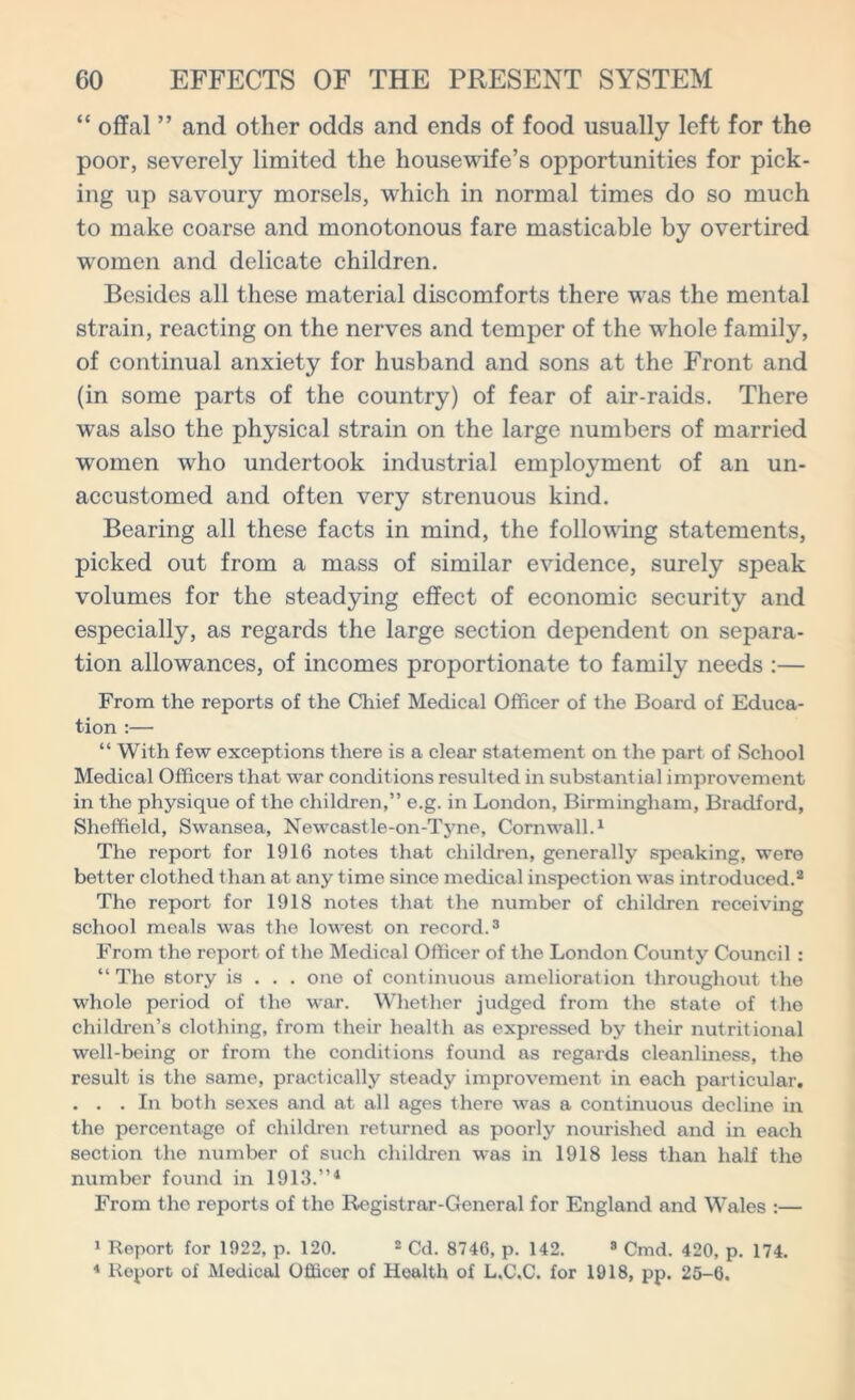 “ offal ” and other odds and ends of food usually left for the poor, severely limited the housewife’s opportunities for pick- ing up savoury morsels, which in normal times do so much to make coarse and monotonous fare masticable by overtired women and delicate children. Besides all these material discomforts there wras the mental strain, reacting on the nerves and temper of the whole family, of continual anxiety for husband and sons at the Front and (in some parts of the country) of fear of air-raids. There was also the physical strain on the large numbers of married women who undertook industrial employment of an un- accustomed and often very strenuous kind. Bearing all these facts in mind, the following statements, picked out from a mass of similar evidence, surely speak volumes for the steadying effect of economic security and especially, as regards the large section dependent on separa- tion allowances, of incomes proportionate to family needs :— From the reports of the Chief Medical Officer of the Board of Educa- tion :— “ With few exceptions there is a clear statement on the part of School Medical Officers that war conditions resulted in substantial improvement in the physique of the children,” e.g. in London, Birmingham, Bradford, Sheffield, Swansea, Newcastle-on-Tyne, Cornwall.1 The report for 1916 notes that children, generally speaking, were better clothed than at any time since medical inspection was introduced.2 The report for 1918 notes that the number of children receiving school meals was the lowest on record.3 From the report of the Medical Officer of the London County Council : “The story is . . . one of continuous amelioration throughout the whole period of the war. Whether judged from the state of the children’s clothing, from their health as expressed by their nutritional well-being or from the conditions found as regards cleanliness, the result is the same, practically steady improvement in each particular. ... In both sexes and at all ages there was a continuous decline in the percentage of children returned as poorly nourished and in each section the number of such children was in 1918 less than half the number found in 1913.”4 From the reports of the Registrar-General for England and Wales :— 1 Report for 1922, p. 120. 2 Cd. 8740, p. 142. 8 Cmd. 420, p. 174. 4 Report of Medical Officer of Health of L.C.C. for 1918, pp. 25-6.