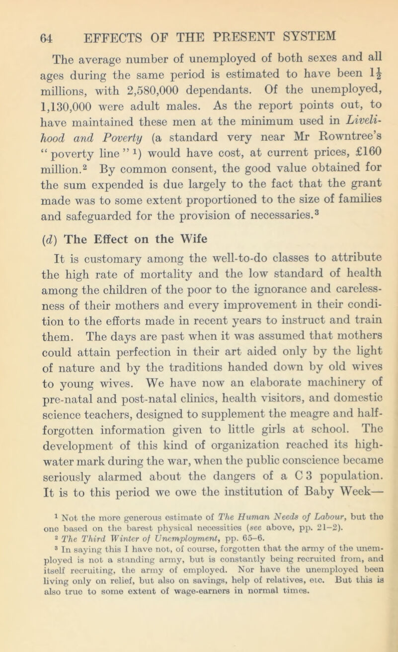 The average number of unemployed of both sexes and all ages during the same period is estimated to have been 1| millions, with 2,580,000 dependants. Of the unemployed, 1,130,000 were adult males. As the report points out, to have maintained these men at the minimum used in Liveli- hood and Poverty (a standard very near Mr Rowntree’s “ poverty line ” x) would have cost, at current prices, £160 million.1 2 By common consent, the good value obtained for the sum expended is due largely to the fact that the grant made was to some extent proportioned to the size of families and safeguarded for the provision of necessaries.3 (d) The Effect on the Wife It is customary among the well-to-do classes to attribute the high rate of mortality and the low standard of health among the children of the poor to the ignorance and careless- ness of their mothers and every improvement in their condi- tion to the efforts made in recent years to instruct and train them. The days are past when it was assumed that mothers could attain perfection in their art aided only by the light of nature and by the traditions handed down by old wives to young wives. We have now an elaborate machinery of pre-natal and post-natal clinics, health visitors, and domestic science teachers, designed to supplement the meagre and half- forgotten information given to little girls at school. The development of this kind of organization reached its high- water mark during the war, when the public conscience became seriously alarmed about the dangers of a C 3 population. It is to this period we owe the institution of Baby Week— 1 Not the more generous estimate of The Human Needs of Labour, but the one based on the barest physical necessities (see above, pp. 21-2). 2 The Third Winter of Unemployment, pp. 65-6. 3 In saying this I have not, of course, forgotten that the army of the unem- ployed is not a standing army, but is constantly being recruited from, and itself recruiting, the army of employed. Nor have the unemployed been living only on relief, but also on savings, help of relatives, etc. But this is also true to some extent of wage-earners in normal times.