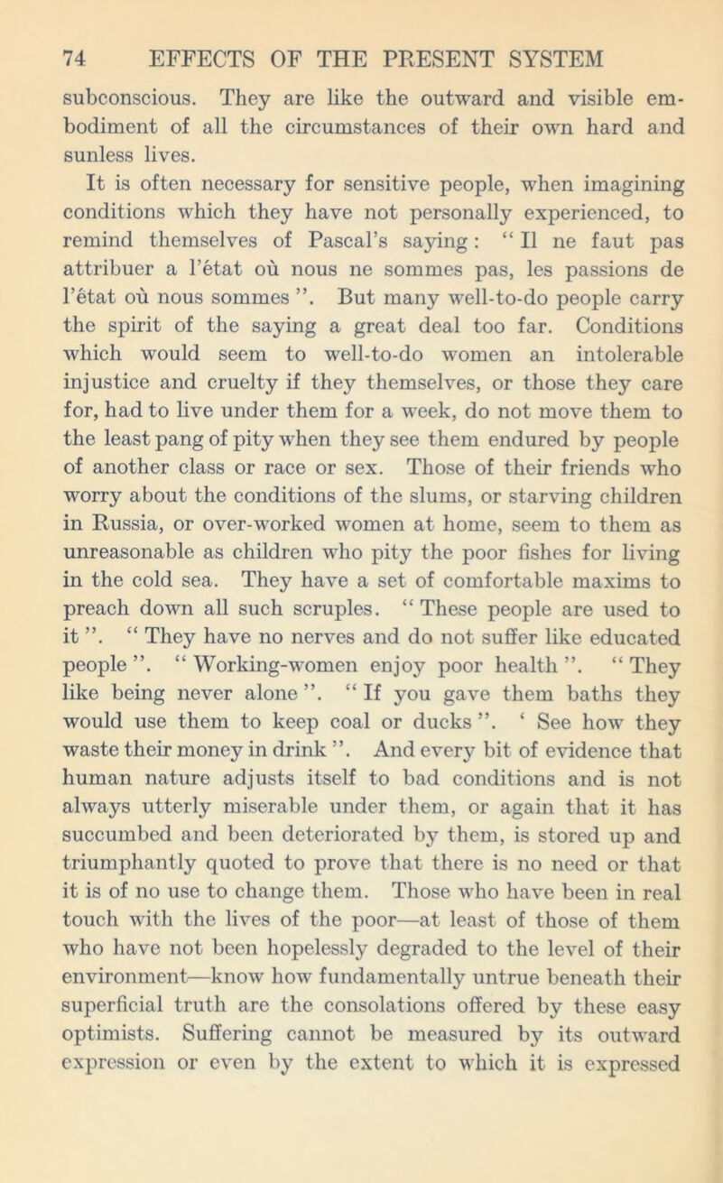subconscious. They are like the outward and visible em- bodiment of all the circumstances of their own hard and sunless lives. It is often necessary for sensitive people, when imagining conditions which they have not personally experienced, to remind themselves of Pascal’s saying: “ II ne faut pas attribuer a l’etat ou nous ne sommes pas, les passions de l’etat ou nous sommes But many well-to-do people carry the spirit of the saying a great deal too far. Conditions which would seem to well-to-do women an intolerable injustice and cruelty if they themselves, or those they care for, had to live under them for a week, do not move them to the least pang of pity when they see them endured by people of another class or race or sex. Those of their friends who worry about the conditions of the slums, or starving children in Russia, or over-worked women at home, seem to them as unreasonable as children who pity the poor fishes for living in the cold sea. They have a set of comfortable maxims to preach down all such scruples. “These people are used to it ”. “ They have no nerves and do not suffer like educated people ”. “ Working-women enjoy poor health “ They like being never alone “If you gave them baths they would use them to keep coal or ducks ‘ See how they waste their money in drink ”. And every bit of evidence that human nature adjusts itself to bad conditions and is not always utterly miserable under them, or again that it has succumbed and been deteriorated by them, is stored up and triumphantly quoted to prove that there is no need or that it is of no use to change them. Those who have been in real touch with the lives of the poor—at least of those of them who have not been hopelessly degraded to the level of their environment—know how fundamentally untrue beneath their superficial truth are the consolations offered by these easy optimists. Suffering cannot be measured by its outward expression or even by the extent to which it is expressed