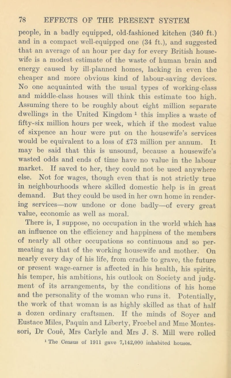 people, in a badly equipped, old-fashioned kitchen (340 ft.) and in a compact well-equipped one (34 ft.), and suggested that an average of an hour per day for every British house- wife is a modest estimate of the waste of human brain and energy caused by ill-planned homes, lacking in even the cheaper and more obvious kind of labour-saving devices. No one acquainted with the usual types of working-class and middle-class houses will think this estimate too high. Assuming there to be roughly about eight million separate dwellings in the United Kingdom 1 this implies a waste of fifty-six million hours per week, which if the modest value of sixpence an hour were put on the housewife’s services would be equivalent to a loss of £73 million per annum. It may be said that this is unsound, because a housewife’s wasted odds and ends of time have no value in the labour market. If saved to her, they could not be used anywhere else. Not for wages, though even that is not strictly true in neighbourhoods where skilled domestic help is in great demand. But they could be used in her own home in render- ing services—now undone or done badly—of every great value, economic as well as moral. There is, I suppose, no occupation in the world which has an influence on the efficiency and happiness of the members of nearly all other occupations so continuous and so per- meating as that of the working housewife and mother. On nearly every day of his life, from cradle to grave, the future or present wage-earner is affected in his health, his spirits, his temper, his ambitions, his outlook on Society and judg- ment of its arrangements, by the conditions of his home and the personality of the woman who runs it. Potentially, the work of that woman is as highly skilled as that of half a dozen ordinary craftsmen. If the minds of Soj^er and Eustace Miles, Paquin and Liberty, Froebel and Mme Montes- sori, Dr Coue, Mrs Carlyle and Mrs J. S. Mill were rolled 1 Tlio Census of 1911 gave 7,142,000 inhabited houses.