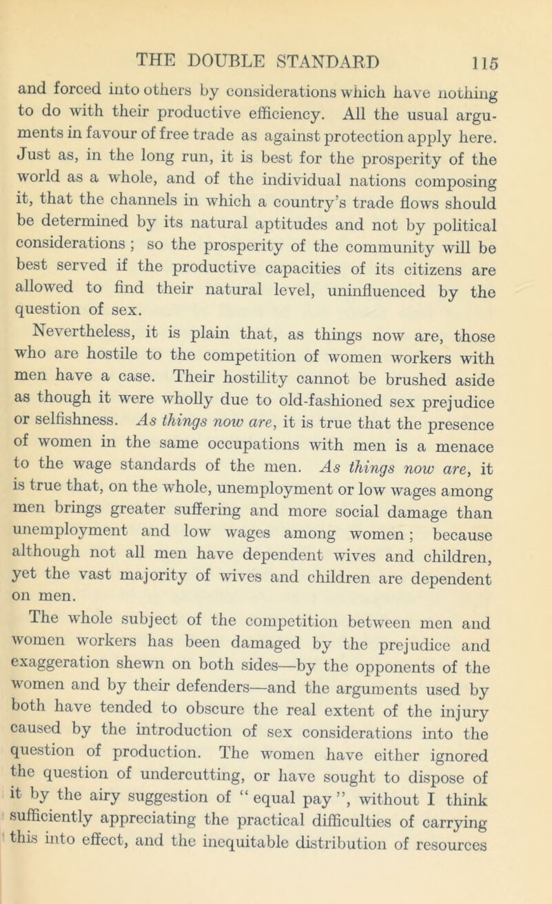 and forced into others by considerations which have nothing to do with their productive efficiency. All the usual argu- ments in favour of free trade as against protection apply here. Just as, in the long run, it is best for the prosperity of the world as a whole, and of the individual nations composing it, that the channels in which a country’s trade flows should be determined by its natural aptitudes and not by political considerations ; so the prosperity of the community will be best served if the productive capacities of its citizens are allowed to find their natural level, uninfluenced by the question of sex. Nevertheless, it is plain that, as things nowr are, those who are hostile to the competition of women workers with men have a case. Their hostility cannot be brushed aside as though it were wholly due to old-fashioned sex prejudice or selfishness. As things now are, it is true that the presence of women in the same occupations with men is a menace to the wage standards of the men. As things now are, it is true that, on the whole, unemployment or low wages among men brings greater suffering and more social damage than unemployment and low wages among women; because although not all men have dependent waves and children, yet the vast majority of wives and children are dependent on men. The whole subject of the competition between men and women workers has been damaged by the prejudice and exaggeration shewn on both sides—by the opponents of the w'omen and by their defenders—and the arguments used by both have tended to obscure the real extent of the injury caused by the introduction of sex considerations into the question of production. The women have either ignored the question of undercutting, or have sought to dispose of it by the airy suggestion of “ equal pay ”, without I think sufficiently appreciating the practical difficulties of carrying this into effect, and the inequitable distribution of resources