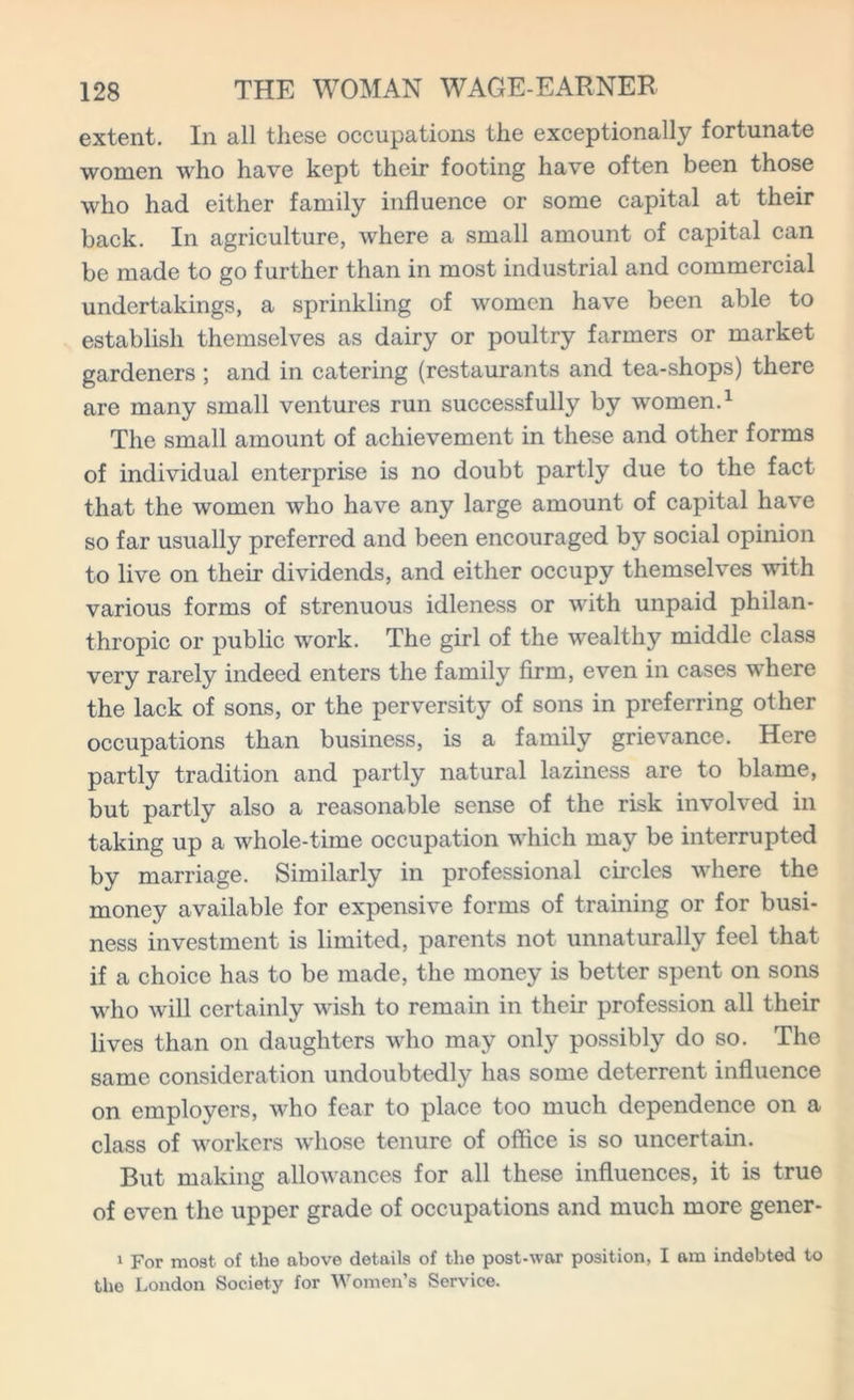 extent. In all these occupations the exceptionally fortunate women who have kept their footing have often been those who had either family influence or some capital at their back. In agriculture, where a small amount of capital can be made to go further than in most industrial and commercial undertakings, a sprinkling of women have been able to establish themselves as dairy or poultry farmers or market gardeners ; and in catering (restaurants and tea-shops) there are many small ventures run successfully by women.1 The small amount of achievement in these and other forms of individual enterprise is no doubt partly due to the fact that the women who have any large amount of capital have so far usually preferred and been encouraged by social opinion to live on their dividends, and either occupy themselves with various forms of strenuous idleness or with unpaid philan- thropic or public work. The girl of the wealthy middle class very rarely indeed enters the family firm, even in cases where the lack of sons, or the perversity of sons in preferring other occupations than business, is a family grievance. Here partly tradition and partly natural laziness are to blame, but partly also a reasonable sense of the risk involved in taking up a whole-time occupation which may be interrupted by marriage. Similarly in professional circles where the money available for expensive forms of training or for busi- ness investment is limited, parents not unnaturally feel that if a choice has to be made, the money is better spent on sons who will certainly wish to remain in their profession all their lives than on daughters who may only possibly do so. The same consideration undoubtedly has some deterrent influence on employers, who fear to place too much dependence on a class of workers whose tenure of office is so uncertain. But making allowances for all these influences, it is true of even the upper grade of occupations and much more gener- 1 For most of the above details of the post-war position, I am indebted to the London Society for Women’s Service.