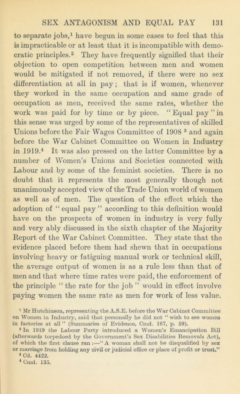 to separate jobs,1 have begun in some cases to feel that this is impracticable or at least that it is incompatible with demo- cratic principles.2 They have frequently signified that their objection to open competition between men and women would be mitigated if not removed, if there were no sex differentiation at all in pay ; that is if women, whenever they worked in the same occupation and same grade of occupation as men, received the same rates, whether the work was paid for by time or by piece. “Equal pay”in this sense was urged by some of the representatives of skilled Unions before the Fair Wages Committee of 1908 3 and again before the War Cabinet Committee on Women in Industry in 1919.4 It was also pressed on the latter Committee by a number of Women’s Unions and Societies connected with Labour and by some of the feminist societies. There is no doubt that it represents the most generally though not unanimously accepted view of the Trade Union world of women as well as of men. The question of the effect which the adoption of “ equal pay ” according to this definition would have on the prospects of women in industry is very fully and very ably discussed in the sixth chapter of the Majority Report of the War Cabinet Committee. They state that the evidence placed before them had shewn that in occupations involving heavy or fatiguing manual work or technical skill, the average output of women is as a rule less than that of men and that where time rates were paid, the enforcement of the principle “ the rate for the job ” would in effect involve paying women the same rate as men for work of less value. 1 Mr Hutchinson, representing the A.S.E. before the War Cabinet Committee on Women in Industry, said that personally he did not “ wish to see women in factories at all ” (Summaries of Evidence, Cmd. 167, p. 59). 2 In 1919 the Labour Party introduced a Women’s Emancipation Bill (afterwards torpedoed by the Government’s Sex Disabilities Removals Act), of which the first clause ran :—“ A woman shall not be disqualified by sex or marriage from holding any civil or judicial office or place of profit or trust.” 3 Cd. 4422. 4 Cmd. 135.