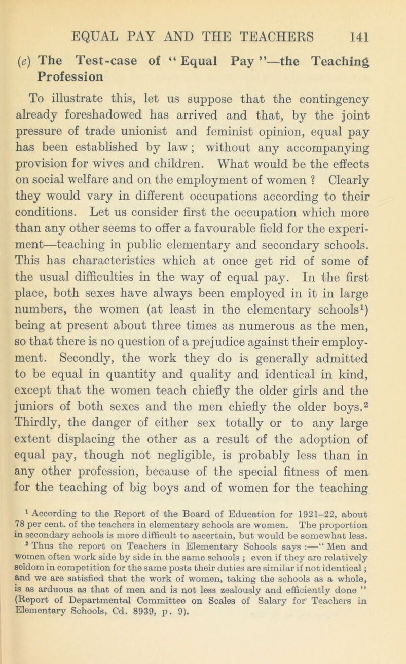 (e) The Test-case of “ Equal Pay ”—the Teaching Profession To illustrate this, let us suppose that the contingency already foreshadowed has arrived and that, by the joint pressure of trade unionist and feminist opinion, equal pay has been established by law; without any accompanying provision for wives and children. What would be the effects on social welfare and on the employment of women ? Clearly they would vary in different occupations according to their conditions. Let us consider first the occupation which more than any other seems to offer a favourable field for the experi- ment—teaching in public elementary and secondary schools. This has characteristics which at once get rid of some of the usual difficulties in the way of equal pay. In the first place, both sexes have always been employed in it in large numbers, the women (at least in the elementary schools1) being at present about three times as numerous as the men, so that there is no question of a prejudice against their employ- ment. Secondly, the work they do is generally admitted to be equal in quantity and quality and identical in kind, except that the women teach chiefly the older girls and the juniors of both sexes and the men chiefly the older boys.2 Thirdly, the danger of either sex totally or to any large extent displacing the other as a result of the adoption of equal pay, though not negligible, is probably less than in any other profession, because of the special fitness of men for the teaching of big boys and of women for the teaching 1 According to the Report of the Board of Education for 1921-22, about 78 per cent, of the teachers in elementary schools are women. The proportion in secondary schools is more difficult to ascertain, but would be somewhat less. 2 Thus the report on Teachers in Elementary Schools says :—“ Men and women often work side by side in the same schools ; even if they are relatively seldom in competition for the same posts their duties are similar if not identical; and we are satisfied that the work of women, taking the schools as a whole, is as arduous as that of men and is not less zealously and efficiently done ” (Report of Departmental Committee on Scales of Salary for' Teachers in Elementary Schools, Cd. 8939, p. 9).