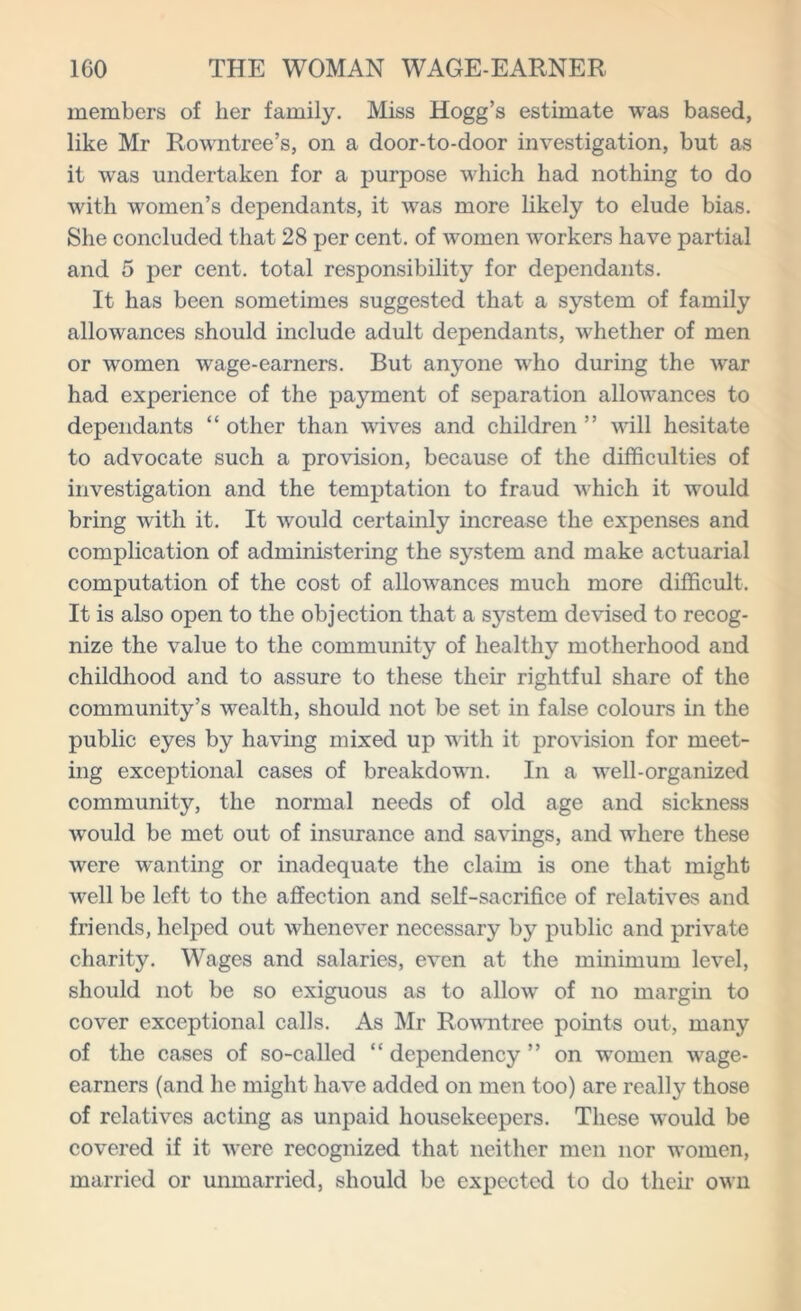 members of her family. Miss Hogg’s estimate was based, like Mr Rowntree’s, on a door-to-door investigation, but as it was undertaken for a purpose which had nothing to do with women’s dependants, it was more likely to elude bias. She concluded that 28 per cent, of women workers have partial and 5 per cent, total responsibility for dependants. It has been sometimes suggested that a system of family allowances should include adult dependants, whether of men or women wage-earners. But anyone who during the war had experience of the payment of separation allowances to dependants “ other than wives and children ” will hesitate to advocate such a provision, because of the difficulties of investigation and the temptation to fraud which it would bring with it. It would certainly increase the expenses and complication of administering the system and make actuarial computation of the cost of allowances much more difficult. It is also open to the objection that a system devised to recog- nize the value to the community of healthy motherhood and childhood and to assure to these their rightful share of the community’s wealth, should not be set in false colours in the public eyes by having mixed up with it provision for meet- ing exceptional cases of breakdown. In a well-organized community, the normal needs of old age and sickness wrould be met out of insurance and savings, and where these were wanting or inadequate the claim is one that might well be left to the affection and self-sacrifice of relatives and friends, helped out whenever necessary by public and private charity. Wages and salaries, even at the minimum level, should not be so exiguous as to allow of no margin to cover exceptional calls. As Mr Rowntree points out, many of the cases of so-called “ dependency ” on women wage- earners (and he might have added on men too) are really those of relatives acting as unpaid housekeepers. These would be covered if it were recognized that neither men nor women, married or unmarried, should be expected to do their own