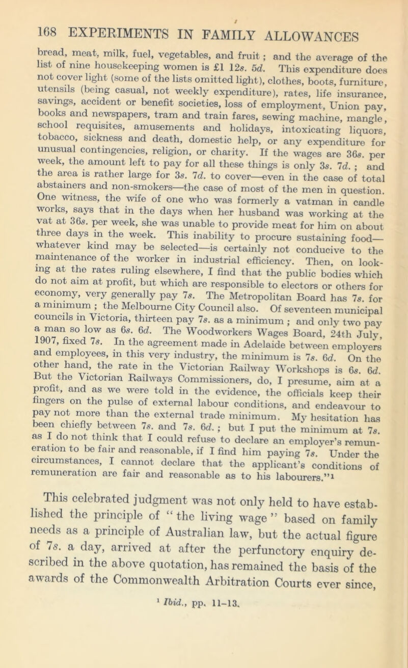 bread, meat, milk, fuel, vegetables, and fruit; and the average of the list of nine housekeeping women is £1 12s. 5d. This expenditure does not cover light (some of the lists omitted light), clothes, boots, furniture, utensils (being casual, not weekly expenditure), rates, life insurance, savings, accident or benefit societies, loss of employment, Union pay, books and newspapers, tram and train fares, sewing machine, mangle' school requisites, amusements and holidays, intoxicating liquors tobacco, sickness and death, domestic help, or any expenditure for unusual contingencies, religion, or chaiity. If the wages are 36s. per ■week, the amount left to pay for all these things is only 3s. 7d. ; and the area is rather large for 3s. Id. to cover—even in the case of total abstainers and non-smokers—the case of most of the men in question. One witness, the wife of one who was formerly a vatman in candle works, says that in the days when her husband was working at the vat at 36s. per w^eek, she was unable to provide meat for him on about three days in the week. This inability to procure sustaining food— whatever kind may be selected—is certainly not conducive to the maintenance of the worker in industrial efficiency. Then, on look- ing at the rates ruling elsewhere, I find that the public bodies which do not aim at profit, but which are responsible to electors or others for economy, very generally pay 7s. The Metropolitan Board has 7s. for a minimum ; the Melbourne City Council also. Of seventeen municipal councils in Victoria, thirteen pay 7s. as a minimum ; and only two pay a man so low as 6s. 6d. The Woodworkers Wages Board, 24th July, 1907, fixed 7s. In the agreement made in Adelaide between employers and employees, in this very industry, the minimum is 7s. 6d. On the other hand, the rate in the Victorian Railway Workshops is 6s. 6d. But the Victorian Raihvays Commissioners, do, I presume, aim at a profit, and as w^e were told in the evidence, the officials keep their lingers on the pulse of external labour conditions, and endeavour to pay not more than the external trade minimum. My hesitation has been chiefly between 7s. and 7s. 6d. ; but I put the minimum at 7s as I do not think that I could refuse to declare an employer’s remun- eration to be fair and reasonable, if I find him paying 7s. Under the circumstances, I cannot declare that the applicant’s conditions of remuneration are fair and reasonable as to his labourers.”1 This celebrated judgment was not only held to have estab- lished the principle of “ the living wage ” based on family needs as a principle of Australian law, but the actual figure of Is. a day, arrived at after the perfunctory enquiry de- scribed in the above quotation, has remained the basis of the awards of the Commonwealth Arbitration Courts ever since