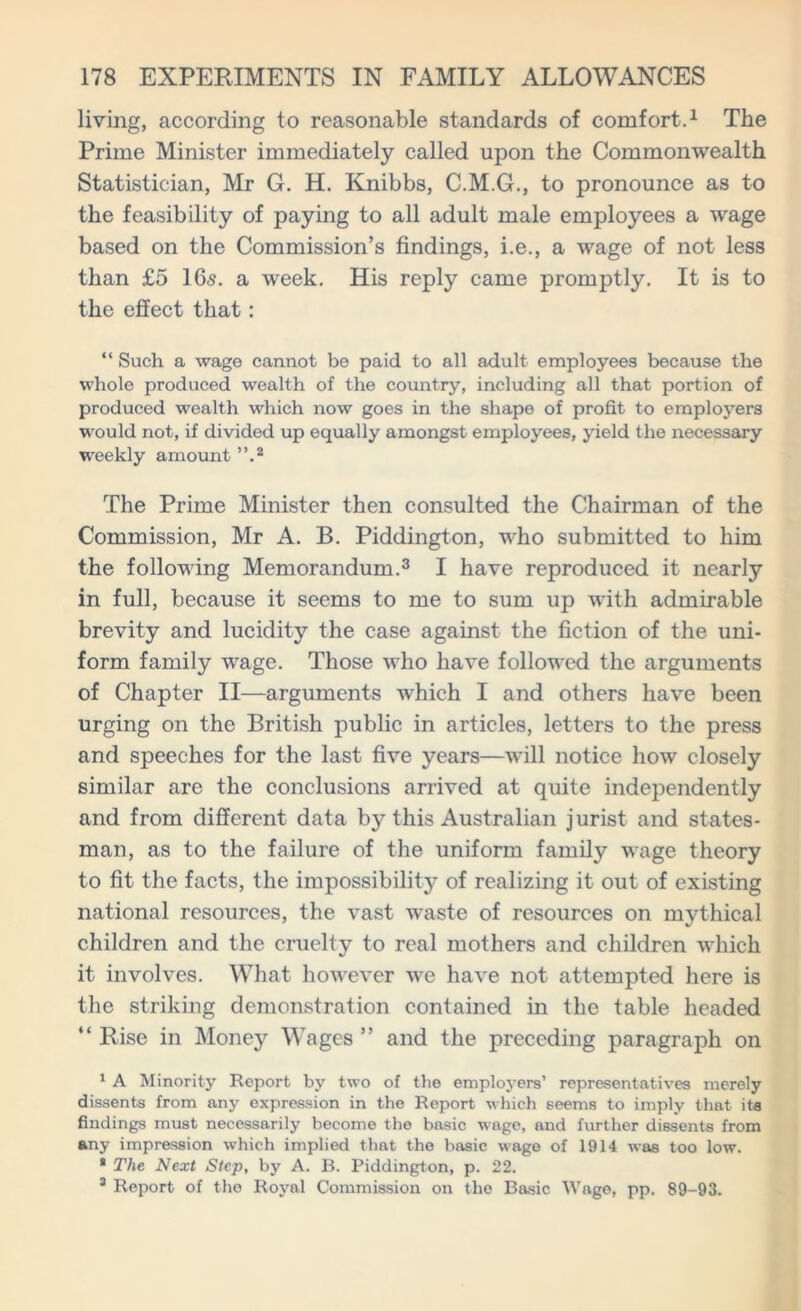 living, according to reasonable standards of comfort.1 The Prime Minister immediately called upon the Commonwealth Statistician, Mr G. H. Knibbs, C.M.G., to pronounce as to the feasibility of paying to all adult male employees a wage based on the Commission’s findings, i.e., a wage of not less than £5 16s. a week. His reply came promptly. It is to the effect that: “ Such a wage cannot be paid to all adult employees because the whole produced wealth of the country, including all that portion of produced wealth which now goes in the shape of profit to employers would not, if divided up equally amongst employees, yield the necessary weekly amount ”.2 The Prime Minister then consulted the Chairman of the Commission, Mr A. B. Piddington, who submitted to him the following Memorandum.3 I have reproduced it nearly in full, because it seems to me to sum up with admirable brevity and lucidity the case against the fiction of the uni- form family wage. Those who have followed the arguments of Chapter II—arguments which I and others have been urging on the British public in articles, letters to the press and speeches for the last five years—will notice how closely similar are the conclusions arrived at quite independently and from different data by this Australian jurist and states- man, as to the failure of the uniform family wage theory to fit the facts, the impossibility of realizing it out of existing national resources, the vast waste of resources on mythical children and the cruelty to real mothers and children which it involves. What however we have not attempted here is the striking demonstration contained in the table headed “ Rise in Money Wages ” and the preceding paragraph on 1 A Minority Report by two of the employers’ representatives merely dissents from any expression in the Report which seems to imply that its findings must necessarily become the basic wage, and further dissents from any imprassion which implied that the basic wage of 1914 was too low. * The Next Step, by A. B. Piddington, p. 22. 3 Report of the Royal Commission on the Basic Wage, pp. 89-93.