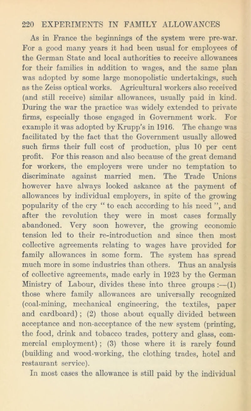 As in France the beginnings of the system were pre-war. For a good many years it had been usual for employees of the German State and local authorities to receive allowances for their families in addition to wages, and the same plan was adopted by some large monopolistic undertakings, such as the Zeiss optical works. Agricultural workers also received (and still receive) similar allowances, usually paid in kind. During the war the practice was widely extended to private firms, especially those engaged in Government work. For example it was adopted by Krupp’s in 1916. The change was facilitated by the fact that the Government usually allowed such firms their full cost of production, plus 10 per cent profit. For this reason and also because of the great demand for workers, the employers were under no temptation to discriminate against married men. The Trade Unions however have always looked askance at the payment of allowances by individual employers, in spite of the growing popularity of the cry “ to each according to his need ”, and after the revolution they were in most cases formally abandoned. Very soon however, the growing economic tension led to their re-introduction and since then most collective agreements relating to wages have provided for family allowances in some form. The system has spread much more in some industries than others. Thus an analysis of collective agreements, made early in 1923 by the German Ministry of Labour, divides these into three groups :—(1) those where family allowances are universally recognized (coal-mining, mechanical engineering, the textiles, paper and cardboard) ; (2) those about equally divided between acceptance and non-acceptance of the new system (printing, the food, drink and tobacco trades, pottery and glass, com- mercial employment) ; (3) those where it is rarely found (building and wood-working, the clothing trades, hotel and restaurant service). In most cases the allowance is still paid by the individual