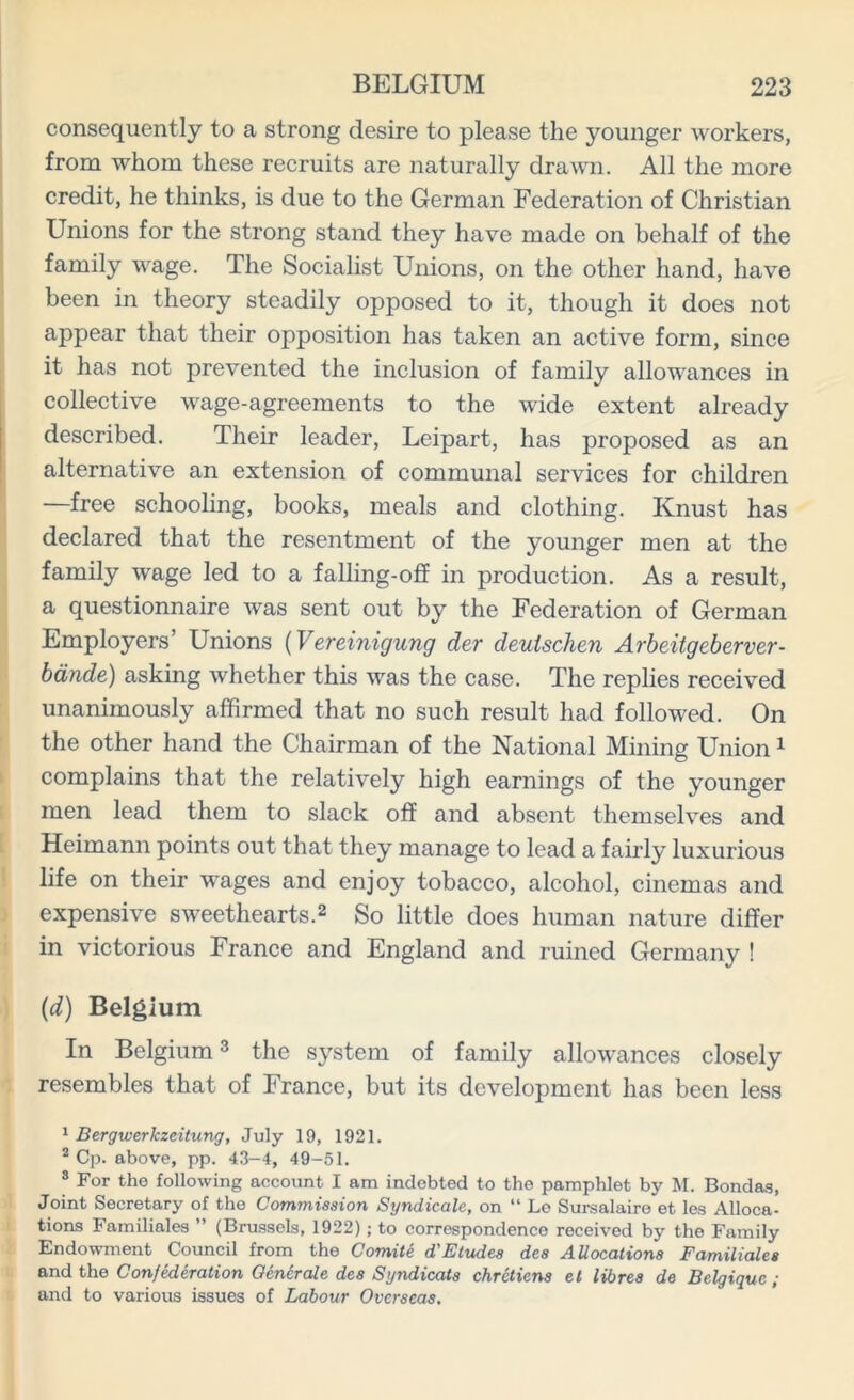 consequently to a strong desire to please the younger workers, from whom these recruits are naturally drawn. All the more credit, he thinks, is due to the German Federation of Christian Unions for the strong stand they have made on behalf of the family wage. The Socialist Unions, on the other hand, have been in theory steadily opposed to it, though it does not appear that their opposition has taken an active form, since it has not prevented the inclusion of family allowances in collective wage-agreements to the wide extent already described. Their leader, Leipart, has proposed as an alternative an extension of communal services for children —free schooling, books, meals and clothing. Knust has declared that the resentment of the younger men at the family wage led to a falling-off in production. As a result, a questionnaire was sent out by the Federation of German Employers’ Unions (Vereinigung der deutschen Arbeitgeberver- bdnde) asking whether this was the case. The replies received unanimously affirmed that no such result had followed. On the other hand the Chairman of the National Mining Union1 complains that the relatively high earnings of the younger men lead them to slack off and absent themselves and Heimann points out that they manage to lead a fairly luxurious life on their wages and enjoy tobacco, alcohol, cinemas and expensive sweethearts.2 So little does human nature differ in victorious France and England and ruined Germany ! (d) Belgium In Belgium3 the system of family allowances closely resembles that of France, but its development has been less 1 Bergwerkzeitung, July 19, 1921. 2 Cp. above, pp. 43—4, 49-51. 3 For the following account I am indebted to the pamphlet by M. Bondas, Joint Secretary of the Commission Syndicale, on “ Le Sursalaire et les Alloca- tions Familiales ” (Brussels, 1922); to correspondence received by the Family Endowment Council from the Comite d'Etudes des Allocations Familiales and the Confederation Gentrale des Syndicate chrctiens et libres de Belgique ; and to various issues of Labour Overseas.