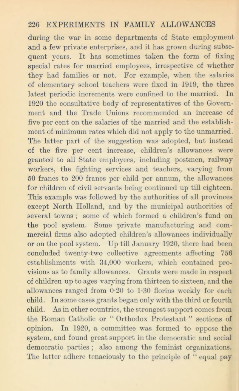 during the war in some departments of State employment and a few private enterprises, and it has grown during subse- quent years. It has sometimes taken the form of fixing special rates for married employees, irrespective of whether they had families or not. For example, when the salaries of elementary school teachers were fixed in 1919, the three latest periodic increments were confined to the married. In 1920 the consultative body of representatives of the Govern- ment and the Trade Unions recommended an increase of five per cent on the salaries of the married and the establish- ment of minimum rates which did not apply to the unmarried. The latter part of the suggestion was adopted, but instead of the five per cent increase, children’s allowances were granted to all State employees, including postmen, railway workers, the fighting services and teachers, varying from 50 francs to 200 francs per child per annum, the allowances for children of civil servants being continued up till eighteen. This example was followed by the authorities of all provinces except North Holland, and by the municipal authorities of several towns ; some of which formed a children’s fund on the pool system. Some private manufacturing and com- mercial firms also adopted children’s allowances individually or on the pool system. Up till January 1920, there had been concluded twenty-two collective agreements affecting 756 establishments with 34,000 workers, which contained pro- visions as to family allowances. Grants were made in respect of children up to ages varying from thirteen to sixteen, and the allowances ranged from 0-20 to 1-30 florins weekly for each child. In some cases grants began only with the third or fourth child. As in other countries, the strongest support comes from the Roman Catholic or “ Orthodox Protestant ” sections of opinion. In 1920, a committee was formed to oppose the system, and found great support in the democratic and social democratic parties ; also among the feminist organizations. The latter adhere tenaciously to the principle of “ equal pay