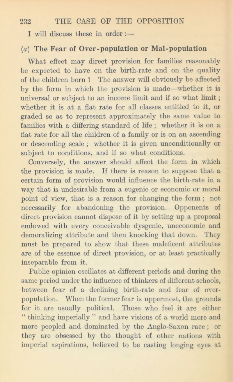 I will discuss these in order :— (a) The Fear of Over-population or Mal-population What effect may direct provision for families reasonably be expected to have on the birth-rate and on the quality of the children born ? The answer will obviously be affected by the form in which the provision is made—whether it is universal or subject to an income limit and if so what limit; whether it is at a flat rate for all classes entitled to it, or graded so as to represent approximately the same value to families with a differing standard of life ; whether it is on a flat rate for all the children of a family or is on an ascending or descending scale ; whether it is given unconditionally or subject to conditions, and if so what conditions. Conversely, the answer should affect the form in which the provision is made. If there is reason to suppose that a certain form of provision would influence the birth-rate in a way that is undesirable from a eugenic or economic or moral point of view, that is a reason for changing the form ; not necessarily for abandoning the provision. Opponents of direct provision cannot dispose of it by setting up a proposal endowed with every conceivable dysgenic, uneconomic and demoralizing attribute and then knocking that down. They must be prepared to show that these maleficent attributes are of the essence of direct provision, or at least practically inseparable from it. Public opinion oscillates at different periods and during the same period under the influence of thinkers of different schools, between fear of a declining birth-rate and fear of over- population. When the former fear is uppermost, the grounds for it are usually political. Those who feel it are either “ thinking imperially ” and have visions of a world more and more peopled and dominated by the Anglo-Saxon race ; or they are obsessed by the thought of other nations with imperial aspirations, believed to be casting longing eyes at