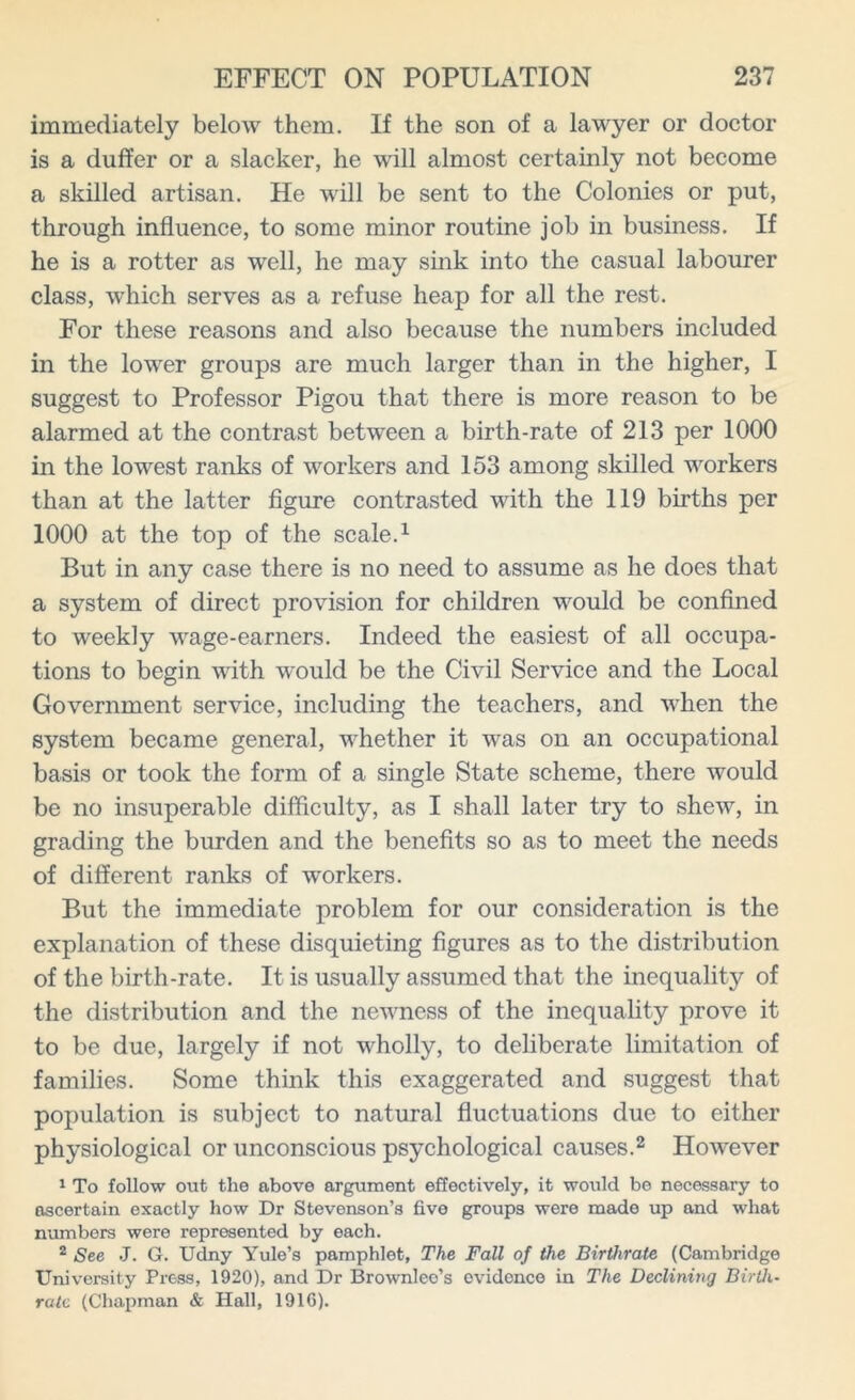 immediately below them. If the son of a lawyer or doctor is a duffer or a slacker, he will almost certainly not become a skilled artisan. He will be sent to the Colonies or put, through influence, to some minor routine job in business. If he is a rotter as well, he may sink into the casual labourer class, which serves as a refuse heap for all the rest. For these reasons and also because the numbers included in the lower groups are much larger than in the higher, I suggest to Professor Pigou that there is more reason to be alarmed at the contrast between a birth-rate of 213 per 1000 in the lowest ranks of workers and 153 among skilled workers than at the latter figure contrasted with the 119 births per 1000 at the top of the scale.1 But in any case there is no need to assume as he does that a system of direct provision for children would be confined to weekly wage-earners. Indeed the easiest of all occupa- tions to begin with would be the Civil Service and the Local Government service, including the teachers, and when the system became general, whether it was on an occupational basis or took the form of a single State scheme, there would be no insuperable difficulty, as I shall later try to shew, in grading the burden and the benefits so as to meet the needs of different ranks of workers. But the immediate problem for our consideration is the explanation of these disquieting figures as to the distribution of the birth-rate. It is usually assumed that the inequality of the distribution and the newness of the inequality prove it to be due, largely if not wholly, to deliberate limitation of families. Some think this exaggerated and suggest that population is subject to natural fluctuations due to either physiological or unconscious psychological causes.2 How'ever 1 To follow out the above argument effectively, it would be necessary to ascertain exactly how Dr Stevenson’s five groups were made up and what numbers were represented by each. 2 See J. G. Udny Yule’s pamphlet. The Fall of the Birthrate (Cambridge University Press, 1920), and Dr Brownlee’s evidence in The Declining Birth- rate (Chapman & Hall, 1916).