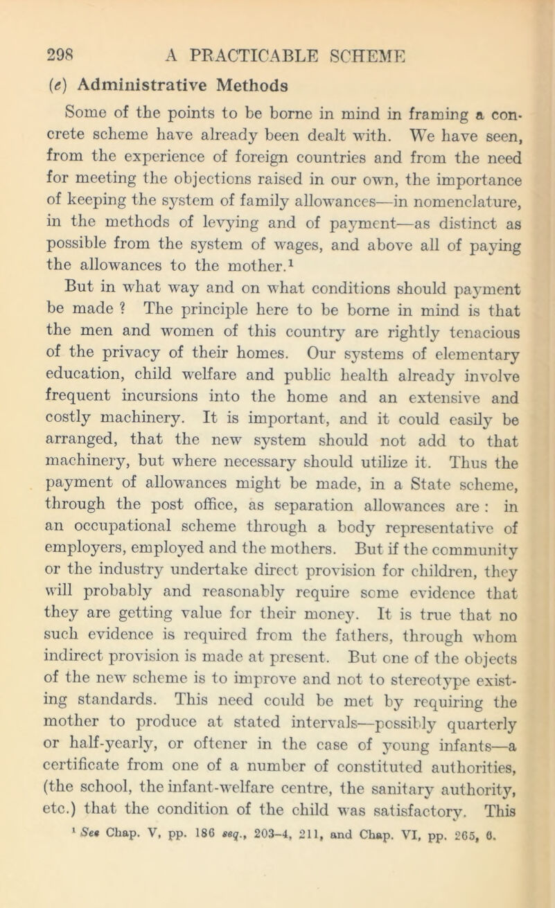 (<?) Administrative Methods Some of the points to be borne in mind in framing a con- crete scheme have already been dealt with. We have seen, from the experience of foreign countries and from the need for meeting the objections raised in our own, the importance of keeping the system of family allowances—in nomenclature, in the methods of levying and of payment—as distinct as possible from the system of wages, and above all of paying the allowances to the mother.1 But in what way and on what conditions should payment be made ? The principle here to be borne in mind is that the men and women of this country are rightly tenacious of the privacy of their homes. Our systems of elementary education, child welfare and public health already involve frequent incursions into the home and an extensive and costly machinery. It is important, and it could easily be arranged, that the new system should not add to that machinery, but where necessary should utilize it. Thus the payment of allowances might be made, in a State scheme, through the post office, as separation allowances are : in an occupational scheme through a body representative of employers, employed and the mothers. But if the community or the industry undertake direct provision for children, they will probably and reasonably require seme evidence that they are getting value for their money. It is true that no such evidence is required from the fathers, through whom indirect provision is made at present. But one of the objects of the new scheme is to improve and not to stereotype exist- ing standards. This need could be met by requiring the mother to produce at stated intervals—possibly quarterly or half-yearly, or oftener in the case of young infants—a certificate from one of a number of constituted authorities, (the school, the infant-welfare centre, the sanitary authority, etc.) that the condition of the child was satisfactory. This 1 Se* Chap. V, pp. 186 eeq., 203-4, 211, and Chap. VI, pp. 265, 0.