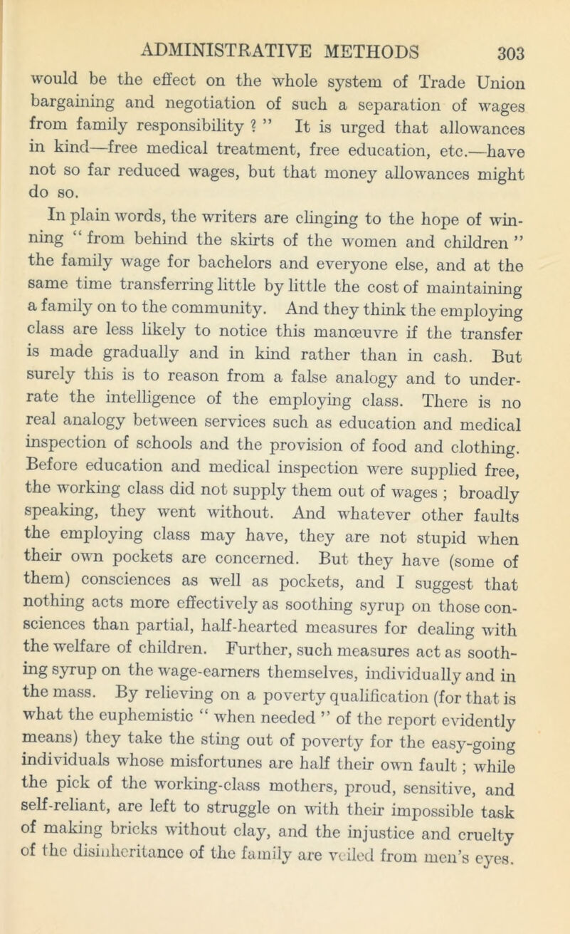 would be the effect on the whole system of Trade Union bargaining and negotiation of such a separation of wages from family responsibility ? ” It is urged that allowances in kind—free medical treatment, free education, etc.—have not so far reduced wages, but that money allowances might do so. In plain words, the writers are clinging to the hope of win- ning “ from behind the skirts of the women and children ” the family wage for bachelors and everyone else, and at the same time transferring little by little the cost of maintaining a family on to the community. And they think the employing class are less likely to notice this manoeuvre if the transfer is made gradually and in kind rather than in cash. But surely this is to reason from a false analogy and to under- rate the intelligence of the employing class. There is no real analogy between services such as education and medical inspection of schools and the provision of food and clothing. Before education and medical inspection were supplied free, the working class did not supply them out of wages ; broadly speaking, they went without. And whatever other faults the employing class may have, they are not stupid when their own pockets are concerned. But they have (some of them) consciences as well as pockets, and I suggest that nothing acts more effectively as soothing syrup on those con- sciences than partial, half-hearted measures for dealing with the welfare of children. Further, such measures act as sooth- ing syrup on the wage-earners themselves, individually and in the mass. By relieving on a poverty qualification (for that is what the euphemistic “ when needed ” of the report evidently means) they take the sting out of poverty for the easy-going individuals whose misfortunes are half their own fault; while the pick of the working-class mothers, proud, sensitive, and self-reliant, are left to struggle on with their impossible task of making bricks without clay, and the injustice and cruelty of the disinheritance of the family are veiled from men’s eyes.