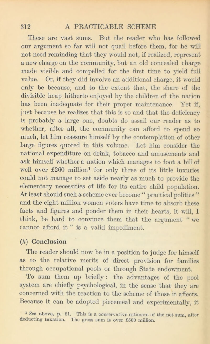 These are vast sums. But the reader who has followed our argument so far will not quail before them, for he will not need reminding that they would not, if realized, represent a new charge on the community, but an old concealed charge made visible and compelled for the first time to yield full value. Or, if they did involve an additional charge, it would only be because, and to the extent that, the share of the divisible heap hitherto enjoyed by the children of the nation has been inadequate for their proper maintenance. Yet if, just because he realizes that this is so and that the deficiency is probably a large one, doubts do assail our reader as to whether, after all, the community can afford to spend so much, let him reassure himself by the contemplation of other large figures quoted in this volume. Let him consider the national expenditure on drink, tobacco and amusements and ask himself whether a nation which manages to foot a bill of well over £260 million1 for only three of its little luxuries could not manage to set aside nearly as much to provide the elementary necessities of life for its entire child population. At least should such a scheme ever become “ practical politics ” and the eight million women voters have time to absorb these facts and figures and ponder them in their hearts, it will, I think, be hard to convince them that the argument “ we cannot afford it ” is a valid impediment. (/?) Conclusion The reader should now be in a position to judge for himself as to the relative merits of direct provision for families through occupational pools or through State endowment. To sum them up briefly : the advantages of the pool system are chiefly psychological, in the sense that they are concerned with the reaction to the scheme of those it affects. Because it can be adopted piecemeal and experimentally, it 1 See above, p. 61. This is a conservative estimate of the net sum, after deducting taxation. The gross sum is over £500 million.