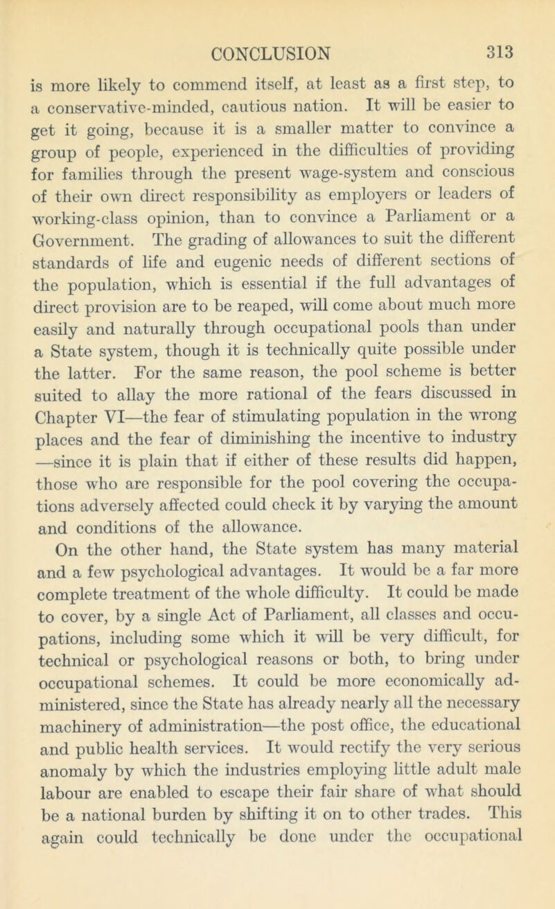 is more likely to commend itself, at least as a first step, to a conservative-minded, cautious nation. It will be easier to get it going, because it is a smaller matter to convince a group of people, experienced in the difficulties of providing for families through the present wage-system and conscious of their own direct responsibility as employers or leaders of working-class opinion, than to convince a Parliament or a Government. The grading of allowances to suit the different standards of life and eugenic needs of different sections of the population, which is essential if the full advantages of direct provision are to be reaped, will come about much more easily and naturally through occupational pools than under a State system, though it is technically quite possible under the latter. For the same reason, the pool scheme is better suited to allay the more rational of the fears discussed in Chapter VI—the fear of stimulating population in the wrong places and the fear of diminishing the incentive to industry —since it is plain that if either of these results did happen, those who are responsible for the pool covering the occupa- tions adversely affected could check it by varying the amount and conditions of the allowance. On the other hand, the State system has many material and a few psychological advantages. It would be a far more complete treatment of the whole difficulty. It could be made to cover, by a single Act of Parliament, all classes and occu- pations, including some which it will be very difficult, for technical or psychological reasons or both, to bring under occupational schemes. It could be more economically ad- ministered, since the State has already nearly all the necessary machinery of administration—the post office, the educational and public health services. It would rectify the very serious anomaly by which the industries employing little adult male labour are enabled to escape their fair share of what should be a national burden by shifting it on to other trades. This again could technically be done under the occupational