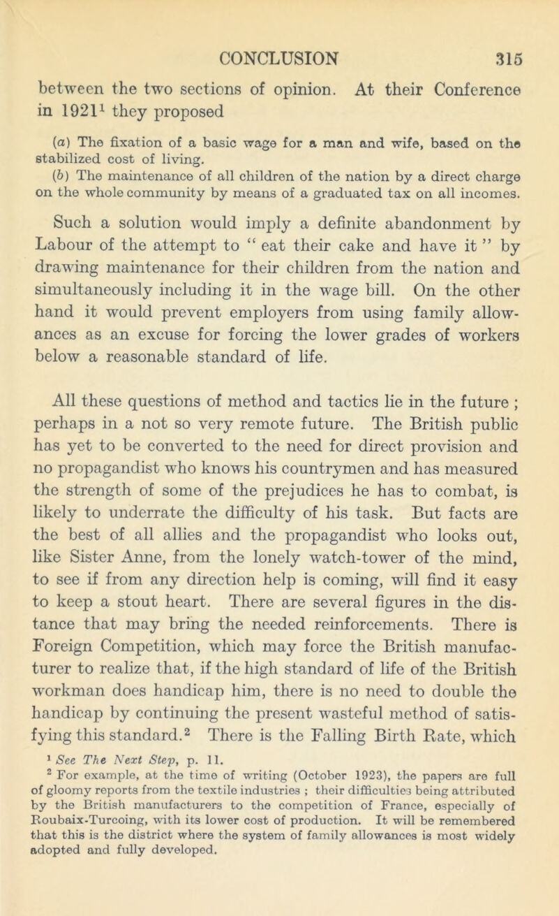 between the two sections of opinion. At their Conference in 19211 they proposed (а) The fixation of a basic wage for a man and wife, based on the stabilized cost of living. (б) The maintenance of all children of the nation by a direct charge on the whole community by means of a graduated tax on all incomes. Such a solution would imply a definite abandonment by Labour of the attempt to “ eat their cake and have it ” by drawing maintenance for their children from the nation and simultaneously including it in the wage bill. On the other hand it would prevent employers from using family allow- ances as an excuse for forcing the lower grades of workers below a reasonable standard of life. All these questions of method and tactics lie in the future ; perhaps in a not so very remote future. The British public has yet to be converted to the need for direct provision and no propagandist wdio know^s his countrymen and has measured the strength of some of the prejudices he has to combat, is likely to underrate the difficulty of his task. But facts are the best of all allies and the propagandist who looks out, like Sister Anne, from the lonely watch-tower of the mind, to see if from any direction help is coming, will find it easy to keep a stout heart. There are several figures in the dis- tance that may bring the needed reinforcements. There is Foreign Competition, which may force the British manufac- turer to realize that, if the high standard of life of the British workman does handicap him, there is no need to double the handicap by continuing the present wasteful method of satis- fying this standard.2 There is the Falling Birth Rate, which 1 See The Next Step, p. 11. 2 For example, at the time of writing (October 1923), the papers are full of gloomy reports from the textile industries ; their difficulties being attributed by the British manufacturers to the competition of France, especially of Roubaix-Turcoing, with its lower cost of production. It will be remembered that this is the district where the system of family allowances is most widely adopted and fully developed.