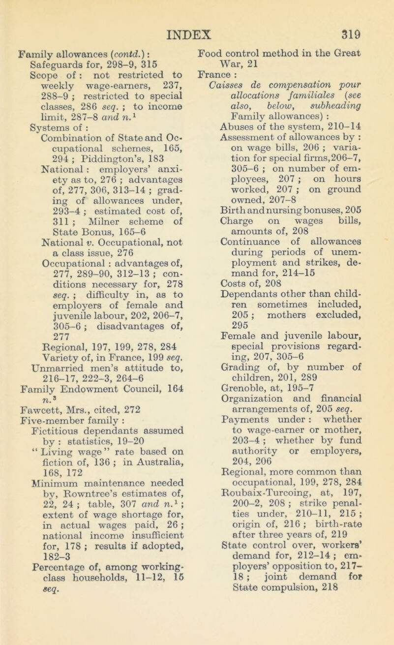 Family allowances (contd.): Safeguards for, 298-9, 315 Scope of : not restricted to weekly wage-earners, 237, 288-9 ; restricted to special classes, 286 seq. ; to income limit, 287-8 and n.1 Systems of : Combination of State and Oc- cupational schemes, 165, 294 ; Piddington’s, 183 National : employers’ anxi- ety as to, 276 ; advantages of, 277, 306, 313-14 ; grad- ing of allowances under, 293-4 ; estimated cost of, 311 ; Milner scheme of State Bonus, 165-6 National v. Occupational, not a class issue, 276 Occupational : advantages of, 277, 289-90, 312-13 ; con- ditions necessary for, 278 seq. ; difficulty in, as to employers of female and juvenile labour, 202, 206-7, 305-6 ; disadvantages of, 277 Regional, 197, 199, 278, 284 Variety of, in France, 199 seq. Unmarried men’s attitude to, 216-17, 222-3, 264-6 Family Endowment Council, 164 n.3 Fawcett, Mrs., cited, 272 Five-member family : Fictitious dependants assumed by : statistics, 19-20 “ Living wage ” rate based on fiction of, 136 ; in Australia, 168, 172 Minimum maintenance needed by, Rowntree’s estimates of, 22, 24 ; table, 307 and n.1 ; extent of wage shortage for, in actual wages paid, 26 ; national income insufficient for, 178 ; results if adopted, 182-3 Percentage of, among working- class households, 11-12, 15 seq. Food control method in the Great War, 21 France : Caisses de compensation pour allocations Jamiliales (see also, below, subheading Family allowances) : Abuses of the system, 210-14 Assessment of allowances by : on wage bills, 206 ; varia- tion for special firms,206-7, 305-6 ; on number of em- ployees, 207 ; on hours worked, 207 ; on ground owned, 207-8 Birth and nursing bonuses, 205 Charge on wages bills, amounts of, 208 Continuance of allowances during periods of unem- ployment and strikes, de- mand for, 214-15 Costs of, 208 Dependants other than child- ren sometimes included, 205 ; mothers excluded, 295 Female and juvenile labour, special provisions regard- ing, 207, 305-6 Grading of, by number of children, 201, 289 Grenoble, at, 195-7 Organization and financial arrangements of, 205 seq. Payments under : whether to wage-earner or mother, 203-4 ; whether by fund authority or employers, 204, 206 Regional, more common than occupational, 199, 278, 284 Roubaix-Turcoing, at, 197, 200-2, 208 ; strike penal- ties under, 210-11, 215 ; origin of, 216 ; birth-rate after three years of, 219 State control over, workers’ demand for, 212-14 ; em- ployers’ opposition to, 217- 18 ; joint demand for State compulsion, 218