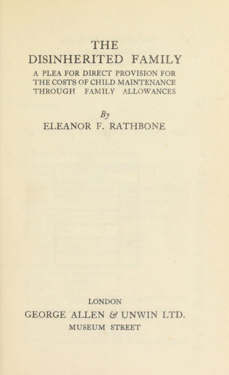 THE DISINHERITED FAMILY A PLEA FOR DIRECT PROVISION FOR THE COSTS OF CHILD MAINTENANCE THROUGH FAMILY ALLOWANCES By ELEANOR F. RATHBONE LONDON GEORGE ALLEN & UNWIN LTD. MUSEUM STREET