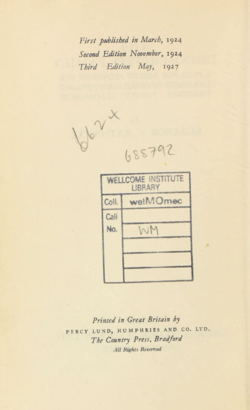 First published in March, 1924 Second Edition November, 1924 Third Edition May, 1927 WELLCOME INSTITUTE library Coll. welMOmec Call Ho. vuh Printed in Great Britain by PERCY LUND, HUMPHRIES AND CO. LTD. The Country Press, Bradford All Rights Reserved