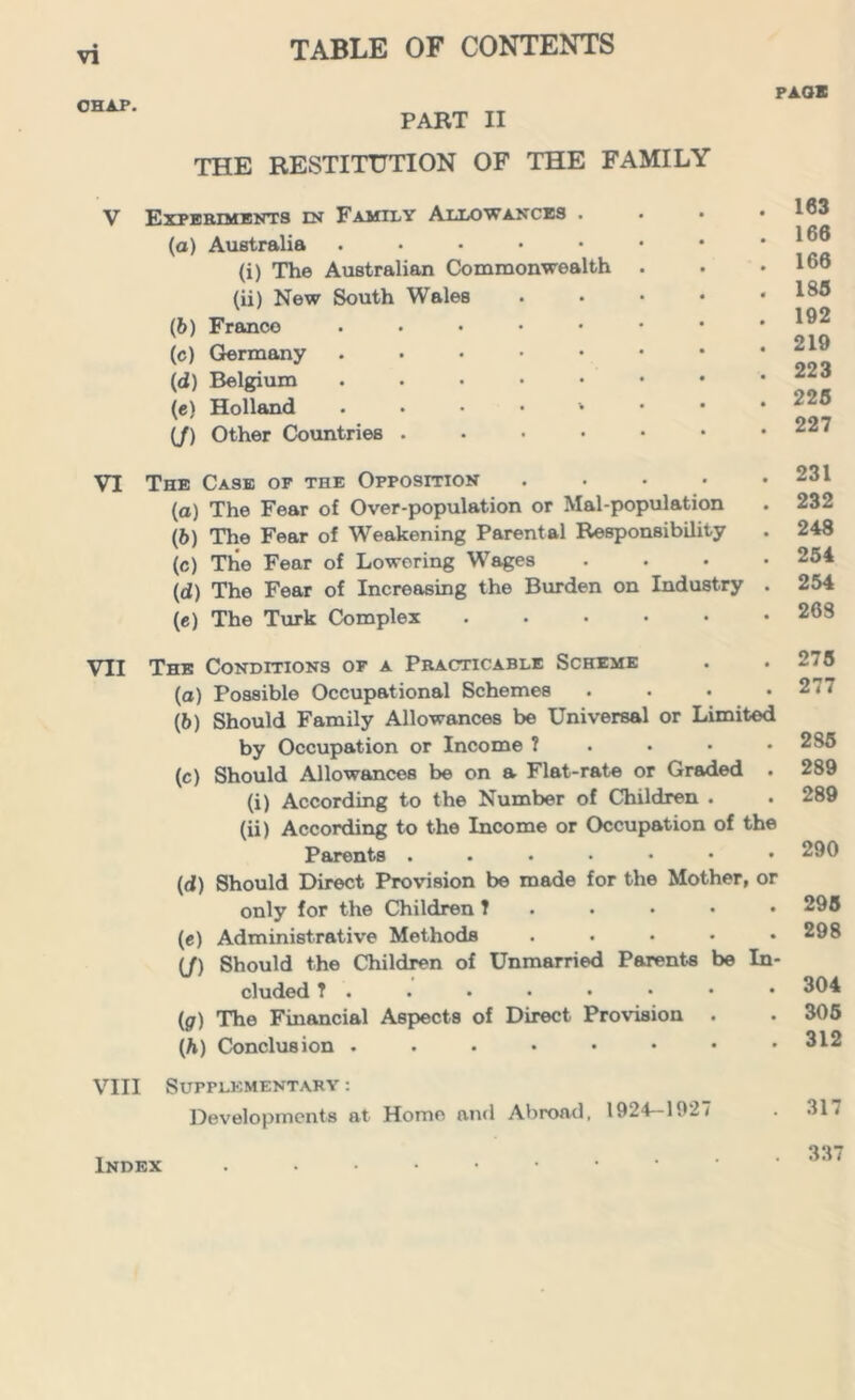 PAQK CHAP. PART II THE RESTITUTION OF THE FAMILY V Experiments in Family Allowances . (a) Australia ..... (i) The Australian Commonwealth (ii) New South Wales (b) Franco . . . • • (c) Germany . (d) Belgium ..... (e) Holland . • • • 1 (/) Other Countries .... . 163 . 166 . 166 . 183 . 192 . 219 . 223 . 225 . 227 VI The Case of the Opposition .... (а) The Fear of Over-population or Mal-population (б) The Fear of Weakening Parental Responsibility (c) The Fear of Lowering Wages (d) The Fear of Increasing the Burden on Industry (e) The Turk Complex ..... 231 232 248 254 254 268 VII The Conditions of a Practicable Scheme (а) Possible Occupational Schemes .... (б) Should Family Allowances be Universal or Limited by Occupation or Income ? (c) Should Allowances be on a Flat-rate or Graded . (i) According to the Number of Children . (ii) According to the Income or Occupation of the Parents (d) Should Direct Provision be made for the Mother, or only for the Children ?...•• (c) Administrative Methods ..... (/) Should the Children of Unmarried Parents be In- cluded ?...••••• (,g) The Financial Aspects of Direct Provision . (h) Conclusion ...••••• 275 277 2S5 289 289 290 295 298 304 305 312 VIII Supplementary : Developments at Homo and Abroad, 1924—1927 317 337 Index