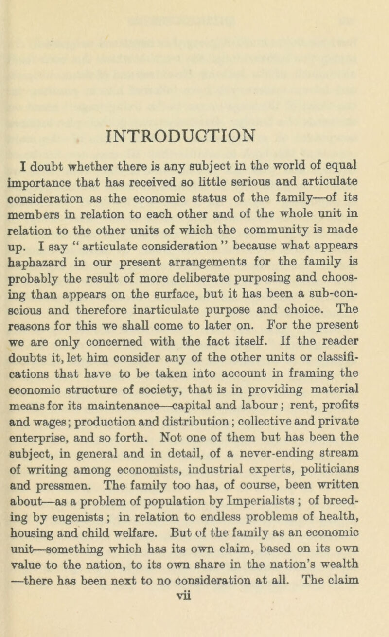 INTRODUCTION I doubt whether there is any subject in the world of equal importance that has received so little serious and articulate consideration as the economic status of the family—of its members in relation to each other and of the whole unit in relation to the other units of which the community is made up. I say “ articulate consideration ” because what appears haphazard in our present arrangements for the family is probably the result of more deliberate purposing and choos- ing than appears on the surface, but it has been a sub-con- scious and therefore inarticulate purpose and choice. The reasons for this we shall come to later on. For the present we are only concerned with the fact itself. If the reader doubts it, let him consider any of the other units or classifi- cations that have to be taken into account in framing the economic structure of society, that is in providing material means for its maintenance—capital and labour; rent, profits and wages; production and distribution; collective and private enterprise, and so forth. Not one of them but has been the subject, in general and in detail, of a never-ending stream of writing among economists, industrial experts, politicians and pressmen. The family too has, of course, been written about—as a problem of population by Imperialists ; of breed- ing by eugenists; in relation to endless problems of health, housing and child welfare. But of the family as an economic unit—something which has its own claim, based on its own value to the nation, to its own share in the nation's wealth —there has been next to no consideration at all. The claim