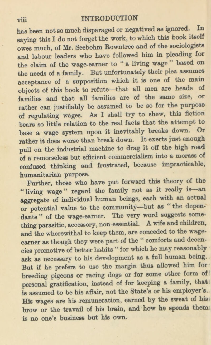 has been not so much disparaged or negatived as ignored. In saying this I do not forget the work, to which this book itself owes much, of Mr. Seebohm Rowntree and of the sociologists and labour leaders who have followed him in pleading for the claim of the wage-earner to “ a living wage ” based on the needs of a family. But unfortunately their plea assumes acceptance of a supposition which it is one of the main objects of this book to refute—that all men are heads of families and that all families are of the same size, or rather can justifiably be assumed to be so for the purpose of regulating wages. As I shall try to shew, this fiction bears so little relation to the real facts that the attempt to base a wage system upon it inevitably breaks down. Or rather it does worse than break down. It exerts just enough pull on the industrial machine to drag it off the high road of a remorseless but efficient commercialism into a morass of confused thinking and frustrated, because impracticable, humanitarian purpose. Further, those who have put forward this theory of the “living wage” regard the family not as it really is—an aggregate of individual human beings, each with an actual or potential value to the community—but as the depen- dants ” of the wage-earner. The very word suggests some- thing parasitic, accessory, non-essential. A wife and children, and the wherewithal to keep them, are conceded to the wage- earner as though they were part of the “ comforts and decen- cies promotive of better habits ’ ’ for which he may reasonably ask as necessary to his development as a full human being. But if he prefers to use the margin thus allowed him for breeding pigeons or racing dogs or for some other form of personal gratification, instead of for keeping a family, that is assumed to be his affair, not the State s or his employer s. His wages are his remuneration, earned by the sweat of his brow or the travail of his brain, and how he spends them is no one’s business but his own.