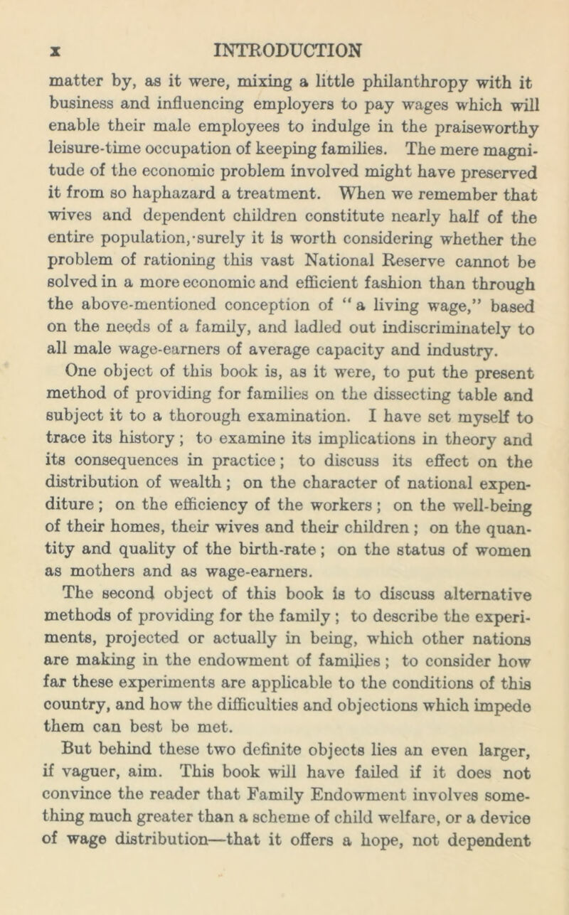 matter by, as it were, mixing a little philanthropy with it business and influencing employers to pay wages which will enable their male employees to indulge in the praiseworthy leisure-time occupation of keeping families. The mere magni- tude of the economic problem involved might have preserved it from so haphazard a treatment. When we remember that wives and dependent children constitute nearly half of the entire population,-surely it is worth considering whether the problem of rationing this vast National Reserve cannot be solved in a more economic and efficient fashion than through the above-mentioned conception of “ a living wage,” based on the needs of a family, and ladled out indiscriminately to all male wage-earners of average capacity and industry. One object of this book is, as it were, to put the present method of providing for families on the dissecting table and subject it to a thorough examination. I have set myself to trace its history; to examine its implications in theory and its consequences in practice; to discuss its effect on the distribution of wealth; on the character of national expen- diture ; on the efficiency of the workers; on the well-being of their homes, their wives and their children ; on the quan- tity and quality of the birth-rate; on the status of women as mothers and as wage-earners. The second object of this book is to discuss alternative methods of providing for the family ; to describe the experi- ments, projected or actually in being, which other nations are making in the endowment of families; to consider how far these experiments are applicable to the conditions of this country, and how the difficulties and objections which impede them can best be met. But behind these two definite objects lies an even larger, if vaguer, aim. This book will have failed if it does not convince the reader that Family Endowment involves some- thing much greater than a scheme of child welfare, or a device of wage distribution—that it offers a hope, not dependent