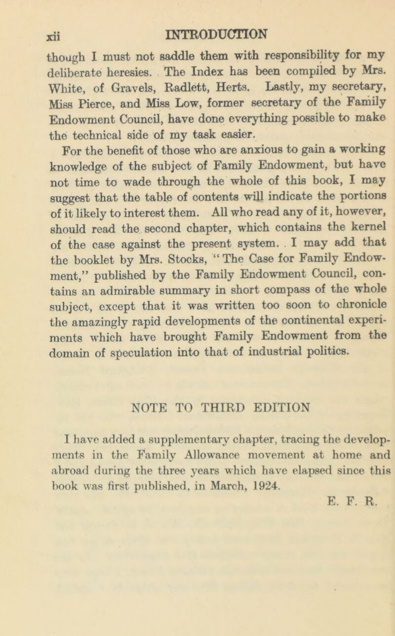 though I must not saddle them with responsibility for my deliberate heresies. The Index has been compiled by Mrs. White, of Gravels, Radlett, Herts. Lastly, my secretary, Miss Pierce, and Miss Low, former secretary of the Family Endowment Council, have done everything possible to make the technical side of my task easier. For the benefit of those who are anxious to gain a working knowledge of the subject of Family Endowment, but have not time to wade through the whole of this book, I may suggest that the table of contents will indicate the portions of it likely to interest them. All who read any of it, however, should read the second chapter, which contains the kernel of the case against the present system. I may add that the booklet by Mrs. Stocks, “ The Case for Family Endow- ment,” published by the Family Endowment Council, con- tains an admirable summary in short compass of the whole subject, except that it was written too soon to chronicle the amazingly rapid developments of the continental experi- ments which have brought Family Endowment from the domain of speculation into that of industrial politics. NOTE TO THIRD EDITION I have added a supplementary chapter, tracing the develop- ments in the Family Allowance movement at home and abroad during the three years which have elapsed since this book was first published, in March, 1924. E. F. R.