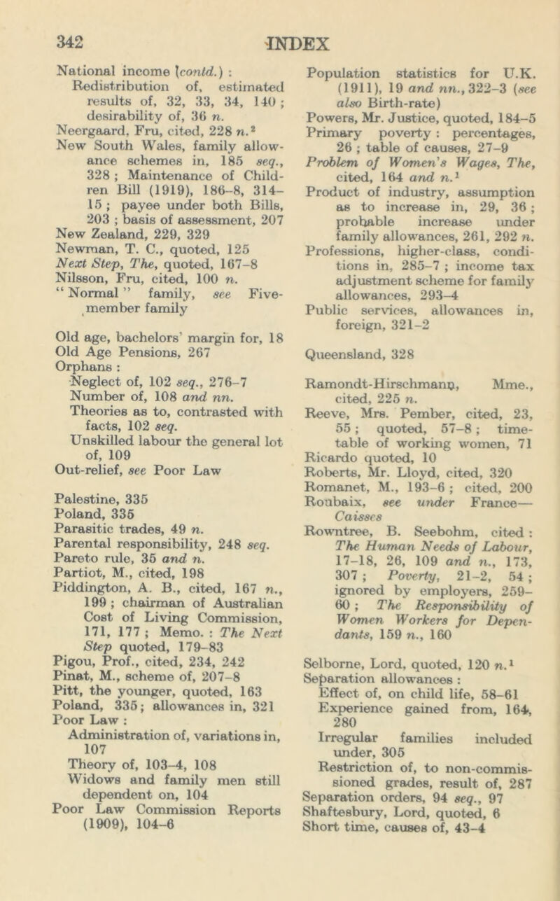 National income \contd.) : Redistribution of, estimated results of, 32, 33, 34, 140 ; desirability of, 3(1 n. Neergaard. Fru, cited, 228 n.* New South Wales, family allow- ance schemes in, 185 aeq., 328 ; Maintenance of Child- ren Bill (1919), 186-8, 314- 15 ; payee under both Bills, 203 ; basis of assessment, 207 New Zealand, 229, 329 Newman, T. C., quoted, 125 Next Step, The, quoted, 167-8 Nilsson, Fru, cited, 100 n. “ Normal ” family, see Five- member family Old age, bachelors' margin for, 18 Old Age Pensions, 267 Orphans: Neglect of, 102 aeq., 276-7 Number of, 108 and, nn. Theories as to, contrasted with facts, 102 8eq. Unskilled labour the general lot of, 109 Out-relief, see Poor Law Palestine, 335 Poland, 335 Parasitic trades, 49 n. Parental responsibility, 248 aeq. Pareto rule, 35 and n. Partiot, M., cited, 198 Piddington, A. B., cited, 167 n., 199 ; chairman of Australian Cost of Living Commission, 171, 177 ; Memo. : The Next Step quoted, 179-83 Pigou, Prof., cited, 234, 242 Pinat, M., scheme of, 207-8 Pitt, the younger, quoted, 163 Poland, 335; allowances in, 321 Poor Law : Administration of, variations in, 107 Theory of, 103-4, 108 Widows and family men still dependent on, 104 Poor Law Commission Reports (1909), 104-6 Population statistics for U.K. (1911), 19 and nn., 322-3 (see alao Birth-rate) Powers, Mr. Justice, quoted, 184-5 Primary poverty : percentages, 26 ; table of causes, 27-9 Problem oj Women'a Wages, The, cited, 164 and n.1 Product of industry, assumption as to increase in, 29, 36; prohable increase under family allowances, 261, 292 ». Professions, higher-class, condi- tions in, 285-7 ; income tax adjustment scheme for family allowances, 293-4 Public services, allowances in, foreign, 321-2 Queensland, 328 Ramondt-Hirschmanp, Mme., cited, 225 n. Reeve, Mrs. Pember, cited, 23, 55; quoted, 57-8 ; time- table of working women, 71 Ricardo quoted, 10 Roberts, Mr. Lloyd, cited, 320 Romanet, M., 193-6 ; cited, 200 Roubaix, see under France— Caisae8 Rowntree, B. Seebohm, cited : The Human Needs oj Labour, 17-18, 26, 109 and n., 173, 307 ; Poverty, 21-2, 54 ; ignored by employers, 259- 60 ; The. Responsibility oj Women Workers jor Depen- dants, 159 n., 160 Selborne, Lord, quoted, 120 n.1 Separation allowances : Effect of, on child life, 58-61 Experience gained from, 164, 280 Irregular families included under, 305 Restriction of, to non-commis- sioned grades, result of, 287 Separation orders, 94 aeq., 97 Shaftesbury, Lord, quoted, 6 Short time, causes of, 43-4