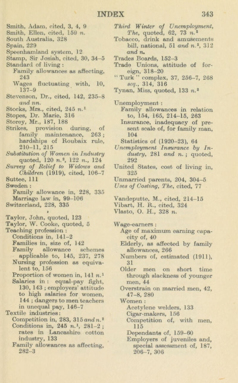 Smith, Adarn, cited, 3, 4, 9 Smith, Ellen, cited, 159 n. South Australia, 328 Spain, 229 Speenhamland system, 12 Stamp, Sir Josiah, cited, 30, 34-5 Standard of living: Family allowances as affecting, 243 Wages fluctuating with, 10, 137-9 Stevenson, Dr., cited, 142, 235-8 and nn. Stocks, Mrs., cited, 245 n.1 Stopes, Dr. Marie, 316 Storey, Mr., 187, 188 Strikes, provision during, of family maintenance, 263 ; hardships of Roubaix rule, 210-11, 215 Substitution of Women in Industry quoted, 120 n.2, 122 n., 124 Survey of Relief to Widows and Children (1919), cited, 106-7 Suttee, 111 Sweden : Family allowance in, 228, 335 Marriage law in, 99-106 Switzerland, 228, 335 • Taylor, John, quoted, 123 Taylor, W. Cooke, quoted, 5 Teaching profession : Conditions in, 141-2 Families in, size of, 142 Family allowance schemes applicable to, 145, 237, 278 Nursing profession as equiva- lent to, 156 Proportion of women in, 141 n.1 Salaries in : equal-pay fight, 130, 143 ; employers’ attitude to high salaries for women, 144 ; dangers to men teachers in unequal pay, 146-7 Textile industries: Competition in, 283, 315andn.2 Conditions in, 245 n.1, 281-2 ; rates in Lancashire cotton industry, 133 Family allowances as affecting, 282-3 Third Winter of Unemployment, The, quoted, 62, 73 n.2 Tobacco, drink and amusements bill, national, 51 and n.2, 312 and n. Trades Boards, 152-3 Trade Unions, attitude of for- eign, 318-20 “ Turk ” complex, 37, 256-7, 268 seq., 314, 316 Tynan, Miss, quoted, 133 n.2 Unemployment : Family allowances in relation to, 154, 165, 214-15, 263 Insurance, inadequacy of pre- sent scale of, for family man, 104 Statistics of (1920-23), 64 Unemployment Insurance by In- dustry, 281 and n. ; quoted, 292 United States, cost of living in, 325 Unmarried parents, 204, 304-5 Uses of Costing, The, cited, 77 Vandeputte, M., cited, 214-15 Vibart, H. R., cited, 324 Vlasto, O. H., 328 n. Wage-earners : Age of maximum earning capa- city of, 40 Elderly, as affected by family allowances, 266 Numbers of, estimated (1911). 31 Older men on short time through slackness of younger men, 44 Overstrain on married men, 42, 47-8, 280 Women : Acetylene welders, 133 Cigar-makers, 156 Competition of, with men, 115 Dependants of, 159-60 Employers of juveniles and, special assessment of, 187, 206-7, 306