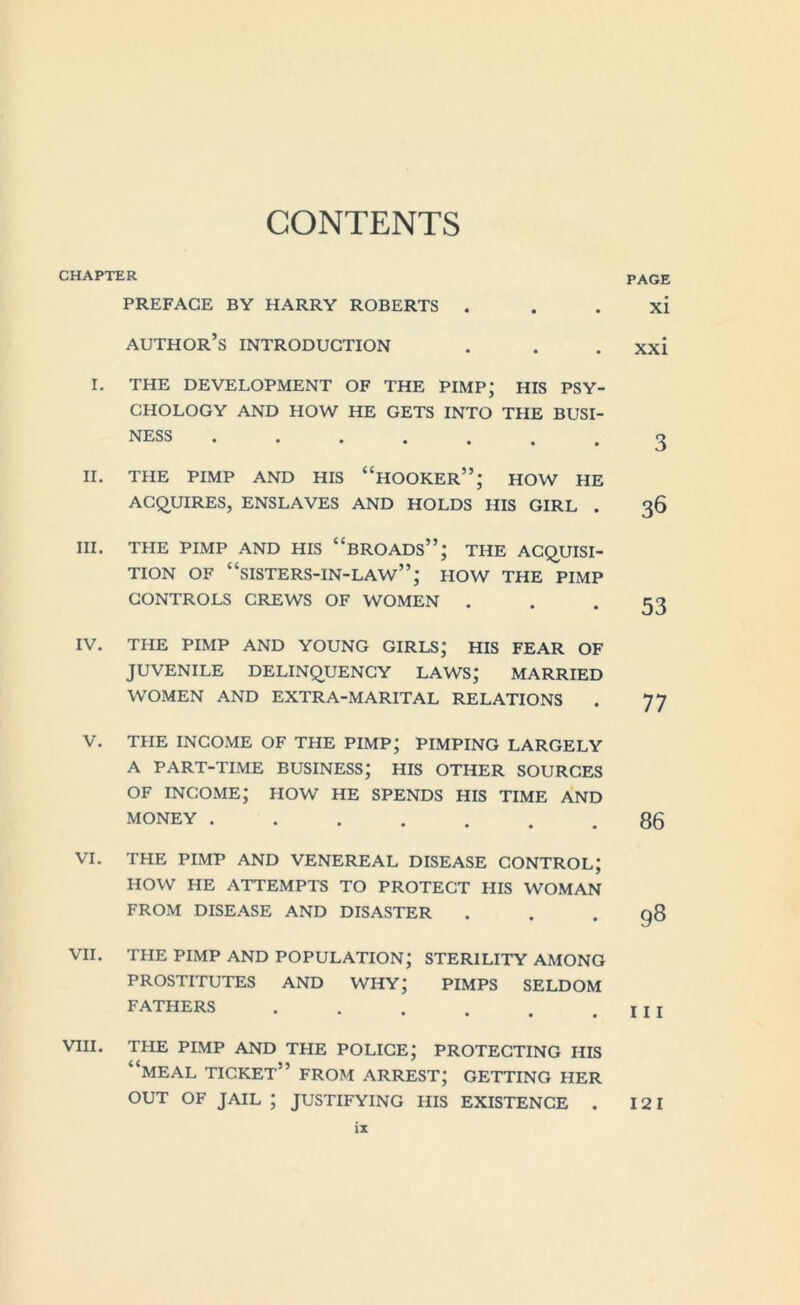 CHAPTER PREFACE BY HARRY ROBERTS . author’s INTRODUCTION I. THE DEVELOPMENT OF THE PIMP; HIS PSY- CHOLOGY AND HOW HE GETS INTO THE BUSI- NESS II. THE PIMP AND HIS “HOOKER”; HOW HE ACQUIRES, ENSLAVES AND HOLDS HIS GIRL . III. THE PIMP AND HIS “BROADS”; THE ACQUISI- TION OF “SISTERS-IN-LAW”; HOW THE PIMP CONTROLS CREWS OF WOMEN . IV. THE PIMP AND YOUNG GIRLS; HIS FEAR OF JUVENILE DELINQUENCY LAWS; MARRIED WOMEN AND EXTRA-MARITAL RELATIONS V. THE INCOME OF THE PIMP; PIMPING LARGELY A PART-TIME BUSINESS; HIS OTHER SOURCES OF INCOME; HOW HE SPENDS HIS TIME AND MONEY ....... VI. THE PIMP AND VENEREAL DISEASE CONTROL; HOW HE ATTEMPTS TO PROTECT HIS WOMAN FROM DISEASE AND DISASTER VII. THE PIMP AND POPULATION; STERILITY AMONG PROSTITUTES AND WHY; PIMPS SELDOM FATHERS ...... VIII. THE PIMP AND THE POLICE; PROTECTING HIS “meal ticket” FROM arrest; GETTING HER OUT OF JAIL ; JUSTIFYING HIS EXISTENCE . PAGE xi xxi 3 36 53 77 86 98 111 121