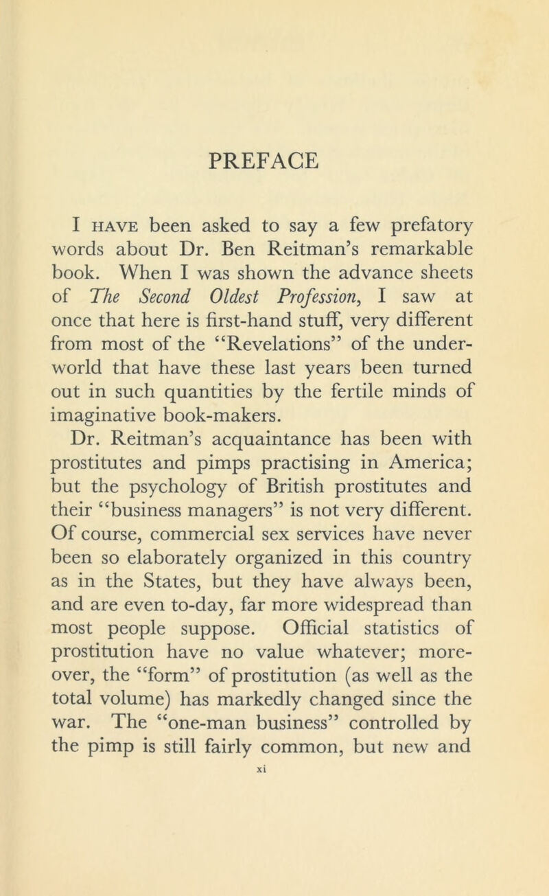 PREFACE I have been asked to say a few prefatory words about Dr. Ben Reitman’s remarkable book. When I was shown the advance sheets of The Second Oldest Profession, I saw at once that here is first-hand stuff, very different from most of the “Revelations” of the under- world that have these last years been turned out in such quantities by the fertile minds of imaginative book-makers. Dr. Reitman’s acquaintance has been with prostitutes and pimps practising in America; but the psychology of British prostitutes and their “business managers” is not very different. Of course, commercial sex services have never been so elaborately organized in this country as in the States, but they have always been, and are even to-day, far more widespread than most people suppose. Official statistics of prostitution have no value whatever; more- over, the “form” of prostitution (as well as the total volume) has markedly changed since the war. The “one-man business” controlled by the pimp is still fairly common, but new and