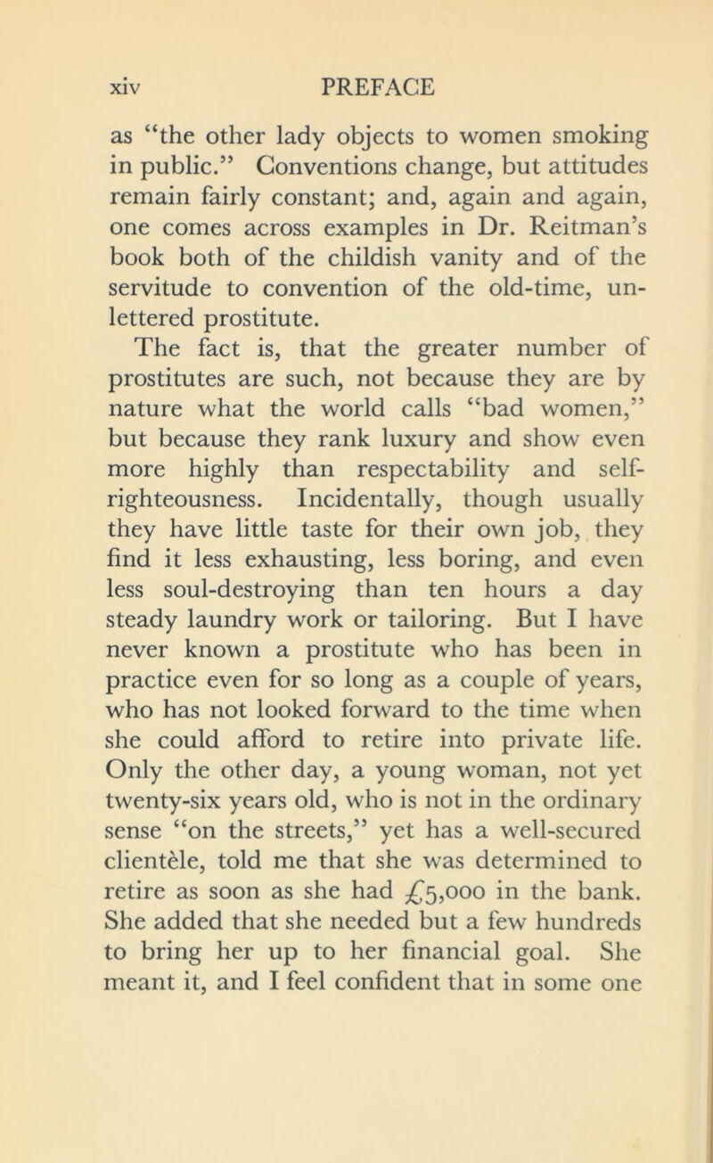 as “the other lady objects to women smoking in public.” Conventions change, but attitudes remain fairly constant; and, again and again, one comes across examples in Dr. Reitman’s book both of the childish vanity and of the servitude to convention of the old-time, un- lettered prostitute. The fact is, that the greater number of prostitutes are such, not because they are by nature what the world calls “bad women,” but because they rank luxury and show even more highly than respectability and self- righteousness. Incidentally, though usually they have little taste for their own job, they find it less exhausting, less boring, and even less soul-destroying than ten hours a day steady laundry work or tailoring. But I have never known a prostitute who has been in practice even for so long as a couple of years, who has not looked forward to the time when she could afford to retire into private life. Only the other day, a young woman, not yet twenty-six years old, who is not in the ordinary sense “on the streets,” yet has a well-secured clientele, told me that she was determined to retire as soon as she had £5,000 in the bank. She added that she needed but a few hundreds to bring her up to her financial goal. She meant it, and I feel confident that in some one