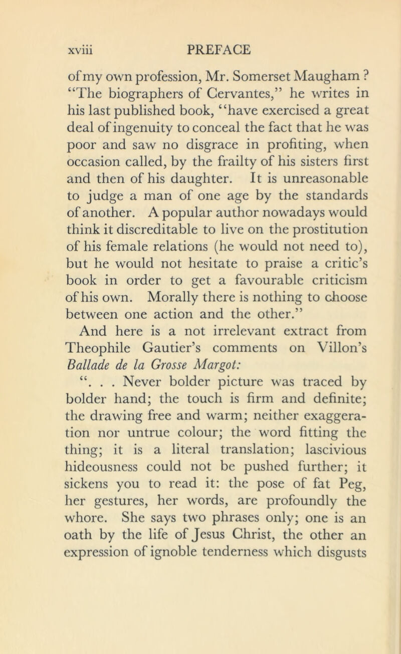 of my own profession, Mr. Somerset Maugham ? “The biographers of Cervantes,” he writes in his last published book, “have exercised a great deal of ingenuity to conceal the fact that he was poor and saw no disgrace in profiting, when occasion called, by the frailty of his sisters first and then of his daughter. It is unreasonable to judge a man of one age by the standards of another. A popular author nowadays would think it discreditable to live on the prostitution of his female relations (he would not need to), but he would not hesitate to praise a critic’s book in order to get a favourable criticism of his own. Morally there is nothing to choose between one action and the other.” And here is a not irrelevant extract from Theophile Gautier’s comments on Villon’s Ballade de la Grosse Margot: “. . . Never bolder picture was traced by bolder hand; the touch is firm and definite; the drawing free and warm; neither exaggera- tion nor untrue colour; the word fitting the thing; it is a literal translation; lascivious hideousness could not be pushed further; it sickens you to read it: the pose of fat Peg, her gestures, her words, are profoundly the whore. She says two phrases only; one is an oath by the life of Jesus Christ, the other an expression of ignoble tenderness which disgusts