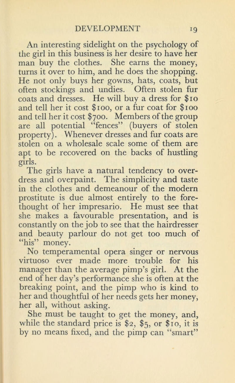 An interesting sidelight on the psychology of the girl in this business is her desire to have her man buy the clothes. She earns the money, turns it over to him, and he does the shopping. He not only buys her gowns, hats, coats, but often stockings and undies. Often stolen fur coats and dresses. He will buy a dress for $10 and tell her it cost $100, or a fur coat for $100 and tell her it cost $700. Members of the group are all potential “fences” (buyers of stolen property). Whenever dresses and fur coats are stolen on a wholesale scale some of them are apt to be recovered on the backs of hustling girls. The girls have a natural tendency to over- dress and overpaint. The simplicity and taste in the clothes and demeanour of the modern prostitute is due almost entirely to the fore- thought of her impresario. He must see that she makes a favourable presentation, and is constantly on the job to see that the hairdresser and beauty parlour do not get too much of “his” money. No temperamental opera singer or nervous virtuoso ever made more trouble for his manager than the average pimp’s girl. At the end of her day’s performance she is often at the breaking point, and the pimp who is kind to her and thoughtful of her needs gets her money, her all, without asking. She must be taught to get the money, and, while the standard price is $2, $5, or $10, it is by no means fixed, and the pimp can “smart”