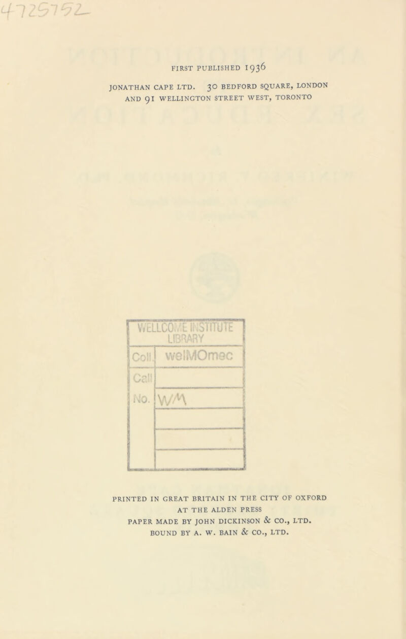 FIRST PUBLISHED I 936 JONATHAN CAPE LTD. 30 BEDFORD SQUARE, LONDON AND 91 WELLINGTON STREET WEST, TORONTO WELLCO./E INSTITUTE LIBRARY welMOmec No. PRINTED IN GREAT BRITAIN IN THE CITY OF OXFORD AT THE ALDEN PRESS PAPER MADE BY JOHN DICKINSON & CO., LTD. BOUND BY A. W. BAIN & CO., LTD.